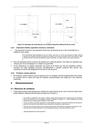 Document Bàsic HS Salubritat amb comentaris
HS3-10
Figura 3.5 Exemples de conductes per a la ventilació específica addicional de les cuines
3.2.5 Aspiradors híbrids, aspiradors mecànics i extractors
1 Els aspiradors mecànics i els aspiradors híbrids han de disposar-se en un lloc accessible per a
realitzar la seua neteja.
El funcionament dels aspiradors ha de ser continu, però açò no vol dir que funcione en règim mecànic
sempre, açò solament ocorrerà si l'extractor és mecànic. En el cas d'un extractor híbrid, funcionarà en règim
natural quan les condicions atmosfèriques siguen favorables i en règim mecànic quan siguen adverses.
2 Previ als extractors de les cuines ha de disposar-se un filtre de greixos i olis dotat d'un dispositiu que
indique quan ha de reemplaçar-se o netejar-se aquest filtre.
3 Ha de disposar-se un sistema automàtic que actue de tal forma que tots els aspiradors híbrids i
mecànics de cada habitatge funcionen simultàniament o adoptar qualsevol altra solució que
impedisca la inversió del desplaçament de l'aire en tots els punts.
3.2.6 Finestres i portes exteriors
1 Les finestres i portes exteriors que es disposen per a la ventilació natural complementària han d'estar
en contacte amb un espai que tinga les mateixes característiques que l'exigit per a les obertures
d'admissió.
4 Dimensionament
4.1 Obertures de ventilació
1 L'àrea efectiva total de les obertures de ventilació de cada local ha de ser com a mínim la major de les
quals s'obtenen mitjançant les fórmules que figuren en la taula 4.1.
Les obertures d'admissió a les quals es refereix aquest dimensionament són exclusivament els airejadors,
doncs- les obertures de microventilació, d'acord a l'establit en l'apartat 3.1.1, vénen avalades per la seua
classificació per l'assaig segons UNEIX EN 12207:2000.
Es pot considerar que l'àrea equivalent a la permeabilitat per opacs i a les juntes d'obertura de les fusteries
exteriors forma part de l'àrea efectiva de les obertures de ventilació de cada local sec.
Per açò, per al dimensionament de les obertures d'admissió, l'àrea efectiva corresponent de la taula 4.1 pot
reduir-se amb les àrees equivalents a la permeabilitat per opacs i a les juntes d'obertura, amb la
deguda justificació de la seua estimació.
 