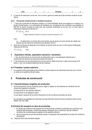 Document Bàsic HS Salubritat amb comentaris
HS3-13
2 La secció de cada branc ha de ser, com a mínim, igual a la meitat de la del conducte col·lectiu al que
aboca.
4.2.2 Conductes d'extracció per a ventilació mecànica
1 1 Quan els conductes es disposen contigus a un local habitable, llevat que estiguen en coberta o en
locals d'instal·lacions o en xemeneies de ventilació que complisquen les condicions que estableix el
DB HR, la secció nominal de cada tram del conducte d'extracció ha de ser com a mínim igual a
l'obtinguda mitjançant la fórmula 4.1:
S ≥ 2,5⋅qvt (4.1)
Segons l'apèndix B “Notació” la secció del conducte s'expressa en cm2
.
sent
qvt el cabal d'aire en el tram del conducte [l/s], que és igual a la suma de tots els cabals que
passen per les obertures d'extracció que aboquen al tram.
2 Quan els conductes es disposen en la coberta, la secció ha de ser com a mínim igual a l'obtinguda
mitjançant la fórmula
S ≥1,5⋅qvt (4.2)
3 Aspiradors híbrids, aspiradors mecànics i extractors
1 1 Han de dimensionar-se d'acord amb el cabal extret i per a una depressió suficient per a
contrarestar les pèrdues de pressió previstes del sistema.
2 2 Els extractors han de dimensionar-se d'acord amb el cabal mínim per a cada cuina indicat en la
taula 2.1 per a la ventilació addicional de les mateixes.
4.4 Finestres i portes exteriors
1 La superfície total practicable de les finestres i portes exteriors de cada local ha de ser com a mínim
un vintè de la superfície útil del mateix.
5 Productes de construcció
5.1 Característiques exigibles als productes
1 De forma general, tots els materials que es vagen a utilitzar en els sistemes de ventilació han de
complir les següents condicions:
a) l'especificat en els apartats anteriors;
b) l'especificat en la legislació vigent;
c) que siguen capaces de funcionar eficaçment en les condicions previstes de servei.
Es consideren acceptables els conductes de xapa fabricats d'acord amb les condicions de la norma
UNEIX 100 102:1988.
5.2Control de recepció en obra de productes
1. En el plec de condicions del projecte han d'indicar-se les condicions particulars de control per a la
recepció dels productes, incloent els assajos necessaris per a comprovar que els mateixos
reuneixen les característiques exigides en els apartats anteriors.
2. Ha de comprovar-se que els productes rebuts: corresponen als especificats en el plec de condicions
del projecte;
a) disposen de la documentació exigida;
Jaén Z Y Zaragoza Y X
 