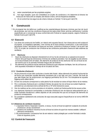 Document Bàsic HS Salubritat amb comentaris
HS3-14
a) estan caracteritzats per les propietats exigides;
b) han sigut assajats, quan així s'establisca en el plec de condicions o ho determine el director de
l'execució de l'obra amb el vistiplau del director d'obra, amb la freqüència establida.
3. En el control han de seguir-se els criteris indicats en l'article 7.2 de la part I del CTE.
6 Construcció
1 En el projecte han de definir-se i justificar-se les característiques tècniques mínimes que han de reunir
els productes, així com les condicions d'execució de cada unitat d'obra, amb les verificacions i controls
especificats per a comprovar la seua conformitat amb l'indicat en aquest projecte, segons l'indicat en
l'article 6 de la part I del CTE.
6.1 Execució
1 Les obres de construcció de l'edifici, en relació amb aquesta Secció, han d'executar-se amb subjecció
al projecte, a la legislació aplicable, a les normes de la bona pràctica constructiva i a les instruccions
del director d'obra i del director de l'execució de l'obra, conforme a l'indicat en l'article 7 de la part I del
CTE. En el plec de condicions han d'indicar-se les condicions particulars d'execució dels sistemes de
ventilació.
6.1.1 Obertures
1 Quan les obertures es disposen directament en el mur ha de col·locar-se un passamurs la secció
interior del qual tinga les dimensions mínimes de ventilació previstes i han de segellar-se els extrems
en la seua trobada amb el mateix. Els elements de protecció de les obertures han de col·locar-se de
tal manera que no es permeta l'entrada d'aigua des de l'exterior.
2 Els elements de protecció de les obertures d'extracció quan disposen de llepes, han de col·locar-se
amb aquestes inclinades en l'adreça de la circulació de l'aire.
6.1.2 Conductes d'extracció
1 Ha de preveure's el pas dels conductes a través dels forjats i altres elements de partició horitzontal de
tal forma que s'executen aquells elements necessaris per a açò tals com jous i cèrcols. Els buits de
pas dels forjats han de proporcionar una folgança perimètrica de 20 mm i ha d'emplenar-se aquesta
folgança amb aïllant tèrmic.
2 El tram de conducte corresponent a cada planta ha de recolzar-se sobre el forjat inferior de la mateixa.
3 Per a conductes d'extracció per a ventilació híbrida, les peces han de col·locar-se cuidant l'aplomat,
admetent-se una desviació de la vertical de fins a 15º amb transicions suaus.
4 Han de realitzar-se les unions previstes en el sistema, cuidant-se l'estanqueïtat de les seues juntes.
5 Les obertures d'extracció connectades a conductes d'extracció han de tapar-se adequadament per a
evitar l'entrada d'enderrocs o altres objectes en els conductes fins que es col·loquen els elements de
protecció corresponents.
6 Es consideren satisfactoris els conductes de xapa executats segons l'especificat en la norma UNE-EN
1507:2007.
6.1.3Sistemes de ventilació mecànics
1 L'aspirador híbrid o l'aspirador mecànic, si escau, ha de col·locar-se aplomat i subjecte al conducte
d'extracció o al seu revestiment.
2 El sistema de ventilació mecànica ha de col·locar-se sobre el suport de manera estable i utilitzant
elements antivibratoris.
3 Els entroncaments i connexions han de ser estancs i estar protegits per a evitar l'entrada o eixida
d'aire en aqueixos punts.
6.2 Control de l’execució
 