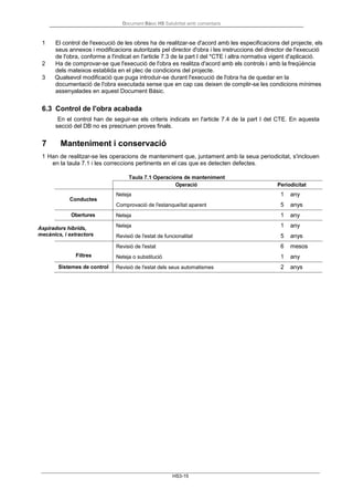 Document Bàsic HS Salubritat amb comentaris
HS3-15
1 El control de l'execució de les obres ha de realitzar-se d'acord amb les especificacions del projecte, els
seus annexos i modificacions autoritzats pel director d'obra i les instruccions del director de l'execució
de l'obra, conforme a l'indicat en l'article 7.3 de la part I del *CTE i altra normativa vigent d'aplicació.
2 Ha de comprovar-se que l'execució de l'obra es realitza d'acord amb els controls i amb la freqüència
dels mateixos establida en el plec de condicions del projecte.
3 Qualsevol modificació que puga introduir-se durant l'execució de l'obra ha de quedar en la
documentació de l'obra executada sense que en cap cas deixen de complir-se les condicions mínimes
assenyalades en aquest Document Bàsic.
6.3 Control de l'obra acabada
En el control han de seguir-se els criteris indicats en l'article 7.4 de la part I del CTE. En aquesta
secció del DB no es prescriuen proves finals.
7 Manteniment i conservació
1 Han de realitzar-se les operacions de manteniment que, juntament amb la seua periodicitat, s'inclouen
en la taula 7.1 i les correccions pertinents en el cas que es detecten defectes.
Conductes
Taula 7.1 Operacions de manteniment
Operació Periodicitat
Neteja 1 any
Comprovació de l'estanqueïtat aparent 5 anys
Obertures Neteja 1 any
Aspiradors híbrids,
mecànics, i extractors
Filtres
Neteja 1 any
Revisió de l'estat de funcionalitat 5 anys
Revisió de l'estat 6 mesos
Neteja o substitució 1 any
Sistemes de control Revisió de l'estat dels seus automatismes 2 anys
 