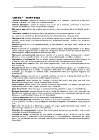 Document Bàsic HS Salubritat amb comentaris
HS3-16
Apèndix A Terminologia
Obertura d'admissió: obertura de ventilació que serveix per a l'admissió, comunicant el local amb
l'exterior, directament o a través d'un conducte d'admissió.
Obertura d'extracció: obertura de ventilació que serveix per a l'extracció, comunicant el local amb
l'exterior, directament o a través d'un conducte d'extracció.
Obertura de pas: obertura de ventilació que serveix per a permetre el pas d'aire d'un local a un altre
contigu.
Obertura de ventilació: buit practicat en un dels elements constructius que delimiten un local
per a permetre la transferència d'aire entre el mateix i un altre local contigu o l'espai exterior.
Obertura mixta: obertura de ventilació per a ventilació natural que comunica el local directament amb
l'exterior i que en certes circumstàncies funciona com a obertura d'admissió i en altres com a obertura
d'extracció.
Admissió: entrada a un local d'aire exterior per a la seua ventilació i, en alguns casos, també per a la
d'altres locals.
Airejador: element que es disposa en les obertures d'admissió per a dirigir adequadament el flux d'aire i
impedir l'entrada d'aigua i d'insectes o ocells. Pot ser regulable o d'obertura fixa i pot disposar d'elements
addicionals per a obtenir una atenuació acústica adequada.
Aparcament compartimentat: aparcament col·lectiu en el qual les places corresponents a usuaris
diferents es troben separades entre si i de la zona comuna de circulació per mitjà de particions.
Obertura fixa (d'una fusteria): Obertura estable que s'aconsegueix mitjançant la pròpia configuració de
la fusteria o mitjançant un dispositiu especial que manté les fulles en una posició que la permeta.
Àrea efectiva (d'una obertura): àrea de la secció perpendicular a l'adreça del moviment de l'aire que està
lliure d'obstacles.
Aspirador híbrid: dispositiu de la ventilació híbrida, col·locat en la boca d'expulsió, que permet l'extracció
de l'aire per tir natural quan la pressió i la temperatura ambientals són favorables per a garantir el cabal
necessari i que, mitjançant un ventilador, extrau automàticament l'aire quan aquestes magnituds són
desfavorables.
Aspirador mecànic: dispositiu de la ventilació mecànica, col·locat en la boca d'expulsió que té un
ventilador per a extraure automàticament l'aire de forma contínua.
Boca d'expulsió: extrem exterior d'un conducte d'extracció pel qual ix l'aire viciat, que està dotat
d'elements de protecció per a impedir l'entrada d'aigua i d'ocells.
Boca de presa: extrem exterior d'un conducte d'admissió pel qual entra l'aire exterior, que està dotat
d'elements de protecció per a impedir l'entrada d'aigua i d'insectes.
Cabal de ventilació: volum d'aire que, en condicions normals, s'aporta a un local per unitat de temps.
Conducte d'admissió: conducte que serveix per a introduir l'aire exterior a l'interior d'un local quan cap
dels elements constructius que ho conformen està en contacte amb un espai exterior apte perquè puga
disposar-se en ell l'obertura d'entrada de l'aire de ventilació.
Conducte d'extracció: conducte que serveix per a traure l'aire viciat a l'exterior.
Contaminants (de l'aire): substàncies que, durant l'ús d'un local, s'incorporen a l'aire interior i deterioren
la seua qualitat en una mesura tal que pot produir molèsties inacceptables o malalties en els ocupants del
local.
Depressió: valor absolut de la diferència de pressió entre un punt qualsevol del sistema de ventilació i un
altre amb major pressió que es pren com a referència.
Dispositiu de microventilació: obertura fixa d'una fusteria que permet una ventilació molt xicoteta
suficient per a garantir els cabals exigits.
Equilibrat de cabals: procediment pel qual, fixada una hipòtesi de flux, en el cas que els cabals
d'admissió i extracció determinats d'acord amb la taula 2.1 no coincidisquen, s'augmenten els cabals
menors fins que s'igualen als majors. Amb els cabals equilibrats es realitza el dimensionament del sistema
de ventilació.
 