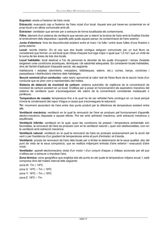 Document Bàsic HS Salubritat amb comentaris
HS3-17
Expulsió: eixida a l'exterior de l'aire viciat.
Extracció: evacuació cap a l'exterior de l'aire viciat d'un local. Aquest aire pot haver-se contaminat en el
propi local o en altres comunicats amb ell.
Extractor: ventilador que serveix per a extraure de forma localitzada els contaminants.
Filtre: element d'un sistema de ventilació que serveix per a retenir la brutícia de l'aire amb la finalitat d'evitar
el embrutiment dels dispositius i aparells pels quals aquest pansa i la contaminació de l'aire exterior.
Junta d'obertura: línia de discontinuïtat existent entre el marc i la fulla i entre dues fulles d'una finestra o
porta exterior.
Local: recinte interior. En el cas que dos locals contigus estiguen comunicats per un buit lliure es
considerarà que formen un sol local quan l'àrea d'aquest buit siga major o igual que 1,5 m2 i que un vintè de
la suma de les àrees de tots dos locals.
Local habitable: local destinat a l'ús de persones la densitat de les quals d'ocupació i temps d'estada
exigeixen unes condicions acústiques, tèrmiques i de salubritat adequades. Es consideren locals habitables,
dins de l'àmbit d'aplicació d'aquesta secció, els següents:
habitacions i estades (dormitoris, menjadors, biblioteques, salons, etc.); cuines, banys, condícies i
passadissos i distribuïdors interiors dels habitatges.
Secció nominal (d'un conducte): valor teòric aproximat al valor real de l'àrea lliure de la secció recta d'un
conducte que es pren com a representatiu del mateix.
Sistema de detecció de monòxid de carboni: sistema automàtic de vigilància de la concentració de
monòxid de carboni existent en un local. S'utilitza per a posar en funcionament els aspiradors mecànics del
sistema de ventilació quan s'aconsegueixen els valors de la concentració considerats inadequats o
perillosos.
Temperatura de rosada: temperatura fins a la qual ha de ser refredat l'aire contingut en un local perquè
s'inicie la condensació del vapor d'aigua a causa que s'aconsegueix la saturació.
Tir: moviment ascendent de l'aire entre dos punts produït per la diferència de temperatura existent entre
ells.
Ventilació mecànica: ventilació en la qual la renovació de l'aire es produeix pel funcionament d'aparells
electro-mecànics disposats a aquest efecte. Pot ser amb admissió mecànica, amb extracció mecànica o
equilibrada.
Ventilació híbrida: ventilació en la qual, quan les condicions de pressió i temperatura ambientals són
favorables, la renovació de l'aire es produeix com en la ventilació natural i, quan són desfavorables, com en
la ventilació amb extracció mecànica.
Ventilació natural: ventilació en la qual la renovació de l'aire es produeix exclusivament per la acció del
vent o per l'existència d'un gradient de temperatures entre el punt d'entrada i el d’eixida.
Ventilació: procés de renovació de l'aire dels locals per a limitar la deterioració de la seua qualitat, des del
punt de vista de la seua composició, que es realitza mitjançant entrada d'aire exterior i evacuació d'aire
viciat.
Ventilador: aparell electromecànic dotat d'un motor i d'un conjunt d'aspes o d'àleps accionats per ell que
s'utilitza per a extraure o impulsar l'aire.
Zona tèrmica: zona geogràfica que engloba tots els punts en els quals la temperatura mitjana anual, t, està
compresa dins del mateix interval dels següents:
zona W: Tm ≤ 14ºC
zona X: 14ºC < Tm ≤ 16ºC
zona Y: 16ºC < Tm ≤ 18ºC
zona Z: 18ºC < Tm
 