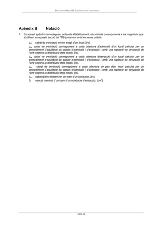 Document Bàsic HS Salubritat amb comentaris
HS3-18
Apèndix B Notació
1 En aquest apèndix s'arrepleguen, ordenats alfabèticament, els símbols corresponents a les magnituds que
s'utilitzen en aquesta secció del *DB juntament amb les seues unitats.
qv: cabal de ventilació mínim exigit d'un local, [l/s].
qva cabal de ventilació corresponent a cada obertura d'admissió d'un local calculat per un
procediment d'equilibrat de cabals d'admissió i d'extracció i amb una hipòtesi de circulació de
l'aire segons la distribució dels locals, [l/s].
qve cabal de ventilació corresponent a cada obertura d'extracció d'un local calculat per un
procediment d'equilibrat de cabals d'admissió i d'extracció i amb una hipòtesi de circulació de
l'aire segons la distribució dels locals, [l/s].
qvp cabal de ventilació corresponent a cada obertura de pas d'un local calculat per un
procediment d'equilibrat de cabals d'admissió i d'extracció i amb una hipòtesi de circulació de
l'aire segons la distribució dels locals, [l/s].
qvt: cabal d'aire existent en un tram d'un conducte, [l/s].
S: secció nominal d'un tram d'un conducte d'extracció, [cm
2
].
 