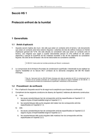 Document Bàsic HS Salubritat amb comentaris
HS1-1
Secció HS 1
Protecció enfront de la humitat
1 Generalitats
1.1 Àmbit d’aplicació
1 Aquesta secció s'aplica als murs i els sòls que estan en contacte amb el terreny i als tancaments
que estan en contacte amb l'aire exterior (façanes i cobertes) de tots els edificis inclosos en l'àmbit
d'aplicació general del *CTE. Els sòls elevats es consideren sòls que estan en contacte amb el
terreny. Les mitgeres que vagen a quedar descobertes perquè no s'ha edificat en els solars
adjacents o perquè la superfície de les mateixes excedeix a les de les adjacents es consideren
façanes. Els sòls de les terrasses i els de les balconades es consideren cobertes.
El DB HS 1 tracta sobre les humitats produïdes per filtració i condensació.
2 La comprovació de la limitació d'humitats de condensació superficials i intersticials ha de realitzar-se
segons l'estabilitat en la Secció HE-1 Limitació de la demanda energètica del DB HE Estalvi
d'energia.
Des de l'aprovació del nou DB HE Estalvi d'energia amb data de setembre de 2013, la comprovació de la
limitació de les humitats produïdes per condensació pot realitzar-se segons l'estabilitat en DA DB-HE / 2
Comprovació de limitació de condensacions superficials i intersticials en els tancaments.
1.2 Procediment de verificació
1 Per a l'aplicació d'aquesta secció ha de seguir-se la seqüència que s'exposa a continuació.
2 Compliment de les següents condicions de disseny de l'apartat 2 relatives als elements constructius:
a) murs:
i) les seues característiques han de correspondre amb les especificades en l'apartat 2.1.2
segons el grau d’impermeabilitat exigit en l’apartat 2.1.1;
ii) les característiques dels punts singulars del mateix han de correspondre amb les
especificades en l’apartat 2.1.3;
b) sòls:
i) les seues característiques han de correspondre amb les especificades en l’apartat 2.2.2
segons el grau d’impermeabilitat exigit en l’apartat 2.2.1;
ii) les característiques dels punts singulars dels mateixos han de correspondre amb les
especificades en l’apartat 2.2.3;
 