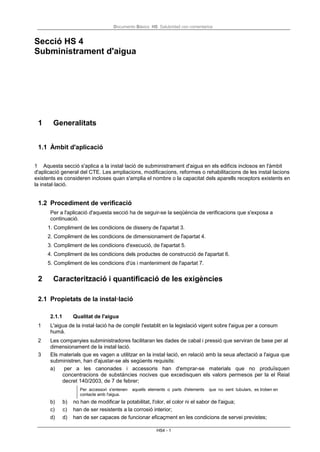 Documento Básico HS Salubridad con comentarios
HS4 - 1
Secció HS 4
Subministrament d'aigua
1 Generalitats
1.1 Àmbit d'aplicació
1 Aquesta secció s'aplica a la instal·lació de subministrament d'aigua en els edificis inclosos en l'àmbit
d'aplicació general del CTE. Les ampliacions, modificacions, reformes o rehabilitacions de les instal·lacions
existents es consideren incloses quan s'amplia el nombre o la capacitat dels aparells receptors existents en
la instal·lació.
1.2 Procediment de verificació
Per a l'aplicació d'aquesta secció ha de seguir-se la seqüència de verificacions que s'exposa a
continuació.
1. Compliment de les condicions de disseny de l'apartat 3.
2. Compliment de les condicions de dimensionament de l'apartat 4.
3. Compliment de les condicions d'execució, de l'apartat 5.
4. Compliment de les condicions dels productes de construcció de l'apartat 6.
5. Compliment de les condicions d'ús i manteniment de l'apartat 7.
2 Caracterització i quantificació de les exigències
2.1 Propietats de la instal·lació
2.1.1 Qualitat de l'aigua
1 L'aigua de la instal·lació ha de complir l'establit en la legislació vigent sobre l'aigua per a consum
humà.
2 Les companyies subministradores facilitaran les dades de cabal i pressió que serviran de base per al
dimensionament de la instal·lació.
3 Els materials que es vagen a utilitzar en la instal·lació, en relació amb la seua afectació a l'aigua que
subministren, han d'ajustar-se als següents requisits:
a) per a les canonades i accessoris han d'emprar-se materials que no produïsquen
concentracions de substàncies nocives que excedisquen els valors permesos per la el Reial
decret 140/2003, de 7 de febrer;
Per accessori s'entenen aquells elements o parts d'elements que no sent tubulars, es troben en
contacte amb l'aigua.
b) b) no han de modificar la potabilitat, l'olor, el color ni el sabor de l'aigua;
c) c) han de ser resistents a la corrosió interior;
d) d) han de ser capaces de funcionar eficaçment en les condicions de servei previstes;
 