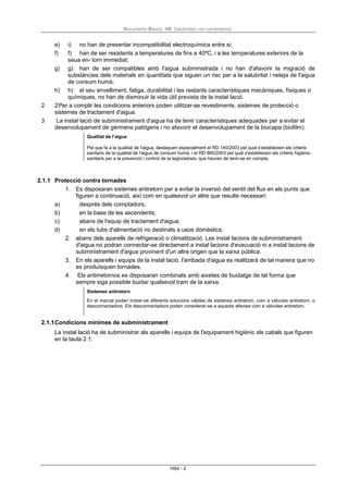 Documento Básico HS Salubridad con comentarios
HS4 - 2
e) i) no han de presentar incompatibilitat electroquímica entre si;
f) f) han de ser resistents a temperatures de fins a 40ºC, i a les temperatures exteriors de la
seua en- torn immediat;
g) g) han de ser compatibles amb l'aigua subministrada i no han d'afavorir la migració de
substàncies dels materials en quantitats que siguen un risc per a la salubritat i neteja de l'aigua
de consum humà;
h) h) el seu envelliment, fatiga, durabilitat i les restants característiques mecàniques, físiques o
químiques, no han de disminuir la vida útil prevista de la instal·lació.
2 2Per a complir les condicions anteriors poden utilitzar-se revestiments, sistemes de protecció o
sistemes de tractament d'aigua.
3 La instal·lació de subministrament d'aigua ha de tenir característiques adequades per a evitar el
desenvolupament de gèrmens patògens i no afavorir el desenvolupament de la biocapa (biofilm).
Qualitat de l’aigua
Pel que fa a la qualitat de l'aigua, destaquen especialment el RD 140/2003 pel qual s'estableixen els criteris
sanitaris de la qualitat de l'aigua de consum humà, i el RD 865/2003 pel qual s'estableixen els criteris higiènic-
sanitaris per a la prevenció i control de la legionelosis, que hauran de tenir-se en compte.
2.1.1 Protecció contra tornades
1. Es disposaran sistemes antiretorn per a evitar la inversió del sentit del flux en els punts que
figuren a continuació, així com en qualsevol un altre que resulte necessari:
a) després dels comptadors;
b) en la base de les ascendents;
c) abans de l'equip de tractament d'aigua;
d) en els tubs d'alimentació no destinats a usos domèstics;
2. abans dels aparells de refrigeració o climatització. Les instal·lacions de subministrament
d'aigua no podran connectar-se directament a instal·lacions d'evacuació ni a instal·lacions de
subministrament d'aigua provinent d'un altre origen que la xarxa pública.
3. En els aparells i equips de la instal·lació, l'arribada d'aigua es realitzarà de tal manera que no
es produïsquen tornades.
4. Els antirretornos es disposaran combinats amb aixetes de buidatge de tal forma que
sempre siga possible buidar qualsevol tram de la xarxa.
Sistemes antiretorn
En el mercat poden trobar-se diferents solucions vàlides de sistemes antiretorn, com a vàlvules antiretorn, o
desconnectadors. Els desconnectadors poden considerar-se a aquests efectes com a vàlvules antiretorn.
2.1.1Condicions mínimes de subministrament
La instal·lació ha de subministrar als aparells i equips de l'equipament higiènic els cabals que figuren
en la taula 2.1.
 