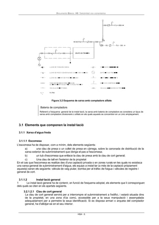 Documento Básico HS Salubridad con comentarios
HS4 - 5
Figura 3.2 Esquema de xarxa amb comptadors aïllats
Bateria de comptadors
Referent a l'esquema general de la instal·lació, la xarxa amb bateria de comptadors es considera un tipus de
xarxa amb comptadors divisionaris o aïllats en els quals aquests es concentren en un únic emplaçament.
3.1 Elements que componen la instal·lació
3.1.1 Xarxa d'aigua freda
3.1.1.1 Escomesa
L'escomesa ha de disposar, com a mínim, dels elements següents:
a) una clau de presa o un collet de presa en càrrega, sobre la canonada de distribució de la
xarxa exterior de subministrament que òbriga el pas a l'escomesa;
b) un tub d'escomesa que enllace la clau de presa amb la clau de cort general;
c) Una clau de tall en l'exterior de la propietat
En el cas que l'escomesa es realitze des d'una captació privada o en zones rurals en les quals no existisca
una xarxa general de subministrament d'aigua, els equips a instal·lar (a més de la captació pròpiament
aquesta) seran els següents: vàlvula de vaig piular, bomba per al tràfec de l'aigua i vàlvules de registre i
general de cort.
3.1.1.2 Instal·lació general
1 La instal·lació general ha de contenir, en funció de l'esquema adoptat, els elements que li corresponguen
dels quals se citen en els apartats següents.
3.2.1.2.1 Clau de cort general
La clau de cort general servirà per a interrompre el subministrament a l'edifici, i estarà situada dins
de la propietat, en una zona d'ús comú, accessible per a la seua manipulació i assenyalada
adequadament per a permetre la seua identificació. Si es disposa armari o arqueta del comptador
general, ha d'allotjar-se en el seu interior.
 