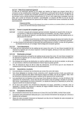 Documento Básico HS Salubridad con comentarios
HS4 - 6
3.2.1.2.1 Filtre de la instal·lació general
El filtre de la instal·lació general ha de retenir els residus de l'aigua que puguen donar lloc a
corrosions en les canalitzacions metàl·liques. S'instal·larà a continuació de la clau de cort general. Si
es disposa armari o arqueta del comptador general, ha d'allotjar-se en el seu interior. El filtre ha de
ser de tipus I amb un llindar de filtrat comprès entre 25 i 50 µm, amb malla d'acer inoxidable i bany de
plata, per a evitar la formació de bacteris i autonetejable. La situació del filtre ha de ser tal que
permeta realitzar adequadament les operacions de neteja i manteniment sense necessitat de tall de
subministrament.
Disposició del filtre
Si el comptador ja disposa de filtre adequat a les condicions anteriors, es considera suficient i no és necessària
l'addició d'un altre filtre d'idèntiques característiques.
3.2.1.2.1 Armari o arqueta del comptador general:
3.2.1.2.2 1 L'armari o arqueta del comptador general contindrà, disposats en aquest ordre, la clau de
cort general, un filtre de la instal·lació general, el comptador, una clau, aixeta o ràcord de
prova, una vàlvula de retenció i una clau d'eixida. La seua instal·lació ha de realitzar-se en un
plànol paral·lel al del sòl.
L'aixeta o ràcord de prova, facilita a més les tasques de presa de mostres de cara
a analitzar les característiques de l'aigua subministrada a la instal·lació particular.
1 La clau d'eixida ha de permetre la interrupció del subministrament a l'edifici. La clau de cort general i
la d'eixida serviran per al muntatge i desmuntatge del comptador general.
3.2.1.2.3 Tub d'alimentació
1 El traçat del tub d'alimentació ha de realitzar-se per zones d'ús comú. En cas d'anar encastat han de
disposar-se registres per a la seua inspecció i control de fugides, almenys en els seus extrems i en
els canvis d'adreça.
3.2.1.2.4 Distribuïdor principal.
1 El traçat del distribuïdor principal ha de realitzar-se per zones d'ús comú. En cas d'anar encastat han
de disposar-se registres per a la seua inspecció i control de fugides, almenys en els seus extrems i
en els canvis d'adreça.
2 Ha d'adoptar-se la solució de distribuïdor en anell en edificis tals com els de ús sanitari, en els quals
en cas d'avaria o reforma el subministrament interior haja de quedar garantit.
3 Han de disposar-se claus de tall en totes les derivacions, de tal forma que en cas d'avaria en
qualsevol punt no haja d'interrompre's tot el subministrament.
3.2.1.2.5 Ascendents o muntants
3 Les ascendents o muntants han de discórrer per zones d'ús comú del mateix.
4 Han d'anar allotjades en recintes o buits, construïts a tal fi. Aquests recintes o buits, que podran ser
d'ús compartit solament amb altres instal·lacions d'aigua de l'edifici, han de ser registra- *bles i tenir
les dimensions suficients perquè puguen realitzar-se les operacions de manteniment.
5 Les ascendents han de disposar en la seua base d'una vàlvula de retenció, una clau de tall per a les
operacions de manteniment, i d'una clau de pas amb aixeta o tap de buidatge, situades en zones de
fàcil accés i assenyalades de forma convenient. La vàlvula de retenció es disposarà en primer lloc,
segons el sentit de circulació de l'aigua.
6 En la seua part superior han d'instal·lar-se dispositius de porga, automàtics o manuals, amb un
separador o càmera que reduïsca la velocitat de l'aigua facilitant l'eixida de l'aire i disminuint els
efectes dels possibles colps d'ariet.
3.2.1.2.6 Comptadors divisionaris
1 Els comptadors divisionaris han de situar-se en zones d'ús comú de l'edifici, de fàcil i lliure accés.
2 Comptaran amb preinstal·lació adequada per a una connexió d'enviament de senyals per a lectura a
distància del comptador.
3 Abans de cada comptador divisionari es disposarà una clau de cort. Després de cada comptador es
disposarà una vàlvula de retenció.
 