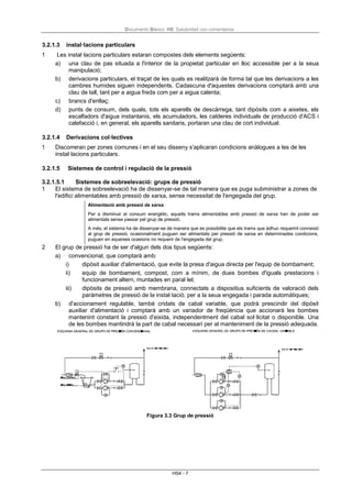 Documento Básico HS Salubridad con comentarios
HS4 - 7
3.2.1.3 instal·lacions particulars
1 Les instal·lacions particulars estaran compostes dels elements següents:
a) una clau de pas situada a l'interior de la propietat particular en lloc accessible per a la seua
manipulació;
b) derivacions particulars, el traçat de les quals es realitzarà de forma tal que les derivacions a les
cambres humides siguen independents. Cadascuna d'aquestes derivacions comptarà amb una
clau de tall, tant per a aigua freda com per a aigua calenta;
c) brancs d'enllaç;
d) punts de consum, dels quals, tots els aparells de descàrrega, tant dipòsits com a aixetes, els
escalfadors d'aigua instantanis, els acumuladors, les calderes individuals de producció d'ACS i
calefacció i, en general, els aparells sanitaris, portaran una clau de cort individual.
3.2.1.4 Derivacions col·lectives
1 Discorreran per zones comunes i en el seu disseny s'aplicaran condicions anàlogues a les de les
instal·lacions particulars.
3.2.1.5 Sistemes de control i regulació de la pressió
3.2.1.5.1 Sistemes de sobreelevació: grups de pressió
1 El sistema de sobreelevació ha de dissenyar-se de tal manera que es puga subministrar a zones de
l'edifici alimentables amb pressió de xarxa, sense necessitat de l'engegada del grup.
Alimentació amb pressió de xarxa
Per a disminuir el consum energètic, aquells trams alimentables amb pressió de xarxa han de poder ser
alimentats sense passar pel grup de pressió.
A més, el sistema ha de dissenyar-se de manera que es possibilite que els trams que àdhuc requerint connexió
al grup de pressió, ocasionalment puguen ser alimentats per pressió de xarxa en determinades condicions,
puguen en aqueixes ocasions no requerir de l'engegada del grup.
2 El grup de pressió ha de ser d'algun dels dos tipus següents:
a) convencional, que comptarà amb:
i) dipòsit auxiliar d'alimentació, que evite la presa d'aigua directa per l'equip de bombament;
ii) equip de bombament, compost, com a mínim, de dues bombes d'iguals prestacions i
funcionament altern, muntades en paral·lel;
iii) dipòsits de pressió amb membrana, connectats a dispositius suficients de valoració dels
paràmetres de pressió de la instal·lació, per a la seua engegada i parada automàtiques;
b) d'accionament regulable, també cridats de cabal variable, que podrà prescindir del dipòsit
auxiliar d'alimentació i comptarà amb un variador de freqüència que accionarà les bombes
mantenint constant la pressió d'eixida, independentment del cabal sol·licitat o disponible. Una
de les bombes mantindrà la part de cabal necessari per al manteniment de la pressió adequada.
Figura 3.3 Grup de pressió
 