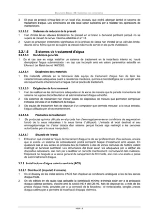 Documento Básico HS Salubridad con comentarios
HS4 - 8
3 El grup de pressió s'instal·larà en un local d'ús exclusiu que podrà albergar també el sistema de
tractament d'aigua. Les dimensions de dita local seran suficients per a realitzar les operacions de
manteniment.
3.2.1.5.2 Sistemes de reducció de la pressió
1 Han d'instal·lar-se vàlvules limitadores de pressió en el branc o derivació pertinent perquè no se
supere la pressió de servei màxima establida en 2.1.3.
2 Quan es prevegen increments significatius en la pressió de xarxa han d'instal·lar-se vàlvules limita-
daures de tal forma que no se supere la pressió màxima de servei en els punts d'utilització.
3.2.1.6 Sistemes de tractament d'aigua
3.2.1.5.3 Condicions generals
1 En el cas que es vulga instal·lar un sistema de tractament en la instal·lació interior no haurà
d'empitjorar l'aigua subministrada i en cap cas incomplir amb els valors paramètrics establits en
l'Annex I del Reial decret 140/2003.
3.2.1.5.4 Exigències dels materials
1 Els materials utilitzats en la fabricació dels equips de tractament d'aigua han de tenir les
característiques adequades quant a resistència mecànica, química i microbiològica per a complir amb
els requeriments inherents tant a l'aigua com al procés de tractament.
3.2.1.5.5 Exigències de funcionament
1 Han de realitzar-se les derivacions adequades en la xarxa de manera que la parada momentània del
sistema no supose discontinuïtat en el subministrament d'aigua a l'edifici.
2 Els sistemes de tractament han d'estar dotats de dispositius de mesura que permeten comprovar
l'eficàcia prevista en el tractament de l'aigua.
3 Els equips de tractament han de disposar d'un comptador que permeta mesurar, a la seua entrada,
l'aigua utilitzada per al seu manteniment.
3.2.1.5.6 Productes de tractament
1 Els productes químics utilitzats en el procés han d'emmagatzemar-se en condicions de seguretat en
funció de la seua naturalesa i la seua forma d'utilització. L'entrada al local destinat al seu
emmagatzematge ha d'estar dotada d'un sistema perquè l'accés siga restringit a les persones
autoritzades per a la seua manipulació..
3.2.1.5.7 Situació de l'equip
1 El local en què s'instal·la l'equip de tractament d'aigua ha de ser preferentment d'ús exclusiu, encara
que si existia un sistema de sobreelevació podrà compartir l'espai d'instal·lació amb aquest. En
qualsevol cas el seu accés es produirà des de l'exterior o des de zones comunes de l'edifici, estant
restringit al personal autoritzat. Les dimensions del local seran les adequades per a allotjar els
dispositius necessaris, així com per a realitzar un correcte manteniment i conservació dels mateixos.
Disposarà de desguàs a la xarxa general de sanejament de l'immoble, així com una aixeta o presa
de subministrament d'aigua.
3.2.2 Instal·lacions d'aigua calenta sanitària (ACS)
3.2.2.1 Distribució (impulsió i tornada).
1 En el disseny de les instal·lacions d'ACS han d'aplicar-se condicions anàlogues a les de les xarxes
d'aigua freda.
2 En els edificis en els quals siga aplicable la contribució mínima d'energia solar per a la producció
d'aigua calenta sanitària, d'acord amb la secció HE-4 del DB-HE, han de disposar-se, a més de les
preses d'aigua freda, previstes per a la connexió de la llavadora i el rentavaixella, sengles preses
d'aigua calenta per a permetre la instal·lació d'equips bitérmics.
 