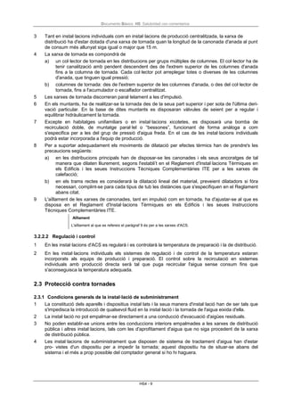 Documento Básico HS Salubridad con comentarios
HS4 - 9
3 Tant en instal·lacions individuals com en instal·lacions de producció centralitzada, la xarxa de
distribució ha d'estar dotada d'una xarxa de tornada quan la longitud de la canonada d'anada al punt
de consum més allunyat siga igual o major que 15 m.
4 La xarxa de tornada es compondrà de
a) un col·lector de tornada en les distribucions per grups múltiples de columnes. El col·lector ha de
tenir canalització amb pendent descendent des de l'extrem superior de les columnes d'anada
fins a la columna de tornada. Cada col·lector pot arreplegar totes o diverses de les columnes
d'anada, que tinguen igual pressió;
b) columnes de tornada: des de l'extrem superior de les columnes d'anada, o des del col·lector de
tornada, fins a l'acumulador o escalfador centralitzat.
5 Les xarxes de tornada discorreran paral·lelament a les d'impulsió.
6 En els muntants, ha de realitzar-se la tornada des de la seua part superior i per sota de l'última deri-
vació particular. En la base de dites muntants es disposaran vàlvules de seient per a regular i
equilibrar hidràulicament la tornada.
7 Excepte en habitatges unifamiliars o en instal·lacions xicotetes, es disposarà una bomba de
recirculació doble, de muntatge paral·lel o “bessones”, funcionant de forma anàloga a com
s'especifica per a les del grup de pressió d'aigua freda. En el cas de les instal·lacions individuals
podrà estar incorporada a l'equip de producció.
8 Per a suportar adequadament els moviments de dilatació per efectes tèrmics han de prendre's les
precaucions següents:
a) en les distribucions principals han de disposar-se les canonades i els seus ancoratges de tal
manera que dilaten lliurement, segons l'establi’t en el Reglament d'Instal·lacions Tèrmiques en
els Edificis i les seues Instruccions Tècniques Complementàries ITE per a les xarxes de
calefacció;
b) en els trams rectes es considerarà la dilatació lineal del material, preveient dilatadors si fóra
necessari, complint-se para cada tipus de tub les distàncies que s'especifiquen en el Reglament
abans citat.
9 L'aïllament de les xarxes de canonades, tant en impulsió com en tornada, ha d'ajustar-se al que es
disposa en el Reglament d'Instal·lacions Tèrmiques en els Edificis i les seues Instruccions
Tècniques Complementàries ITE.
Aïllament
L'aïllament al que es refereix el paràgraf 9 és per a les xarxes d'ACS.
3.2.2.2 Regulació i control
1 En les instal·lacions d'ACS es regularà i es controlarà la temperatura de preparació i la de distribució.
2 En les instal·lacions individuals els sistemes de regulació i de control de la temperatura estaran
incorporats als equips de producció i preparació. El control sobre la recirculació en sistemes
individuals amb producció directa serà tal que puga recircular l'aigua sense consum fins que
s'aconseguisca la temperatura adequada.
2.3 Protecció contra tornades
2.3.1 Condicions generals de la instal·lació de subministrament
1 La constitució dels aparells i dispositius instal·lats i la seua manera d'instal·lació han de ser tals que
s'impedisca la introducció de qualsevol fluid en la instal·lació i la tornada de l'aigua eixida d'ella.
2 La instal·lació no pot empalmar-se directament a una conducció d'evacuació d'aigües residuals.
3 No poden establir-se unions entre les conduccions interiors empalmades a les xarxes de distribució
pública i altres instal·lacions, tals com les d'aprofitament d'aigua que no siga procedent de la xarxa
de distribució pública.
4 Les instal·lacions de subministrament que disposen de sistema de tractament d'aigua han d'estar
pro- vistes d'un dispositiu per a impedir la tornada; aquest dispositiu ha de situar-se abans del
sistema i el més a prop possible del comptador general si ho hi haguera.
 