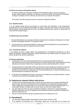 Documento Básico HS Salubridad con comentarios
HS4 - 10
2.3.2Punts de consum d'alimentació directa
En tots els aparells que s'alimenten directament de la distribució d'aigua, tals com a banyeres,
lavabos, bidets, aigüeres, safaretjos, i en general, en tots els recipients, el nivell inferior de l'arribada
de l'aigua ha d'abocar a 20 mm, almenys, per sobre de la vora superior del recipient.
Els ruixadors de dutxa manual han de tenir incorporat un dispositiu antiretorn.
2.3.3 Dipòsits tancats
1 En els dipòsits tancats encara que estiguen en comunicació amb l'atmosfera, el tub d'alimentació
desembocarà 40 mm per sobre del nivell màxim de l'aigua, o siga per sobre del punt més alt de la boca
del sobreeixidor. Aquest sobreeixidor ha de tenir una capacitat suficient per a evacuar un cabal doble del
màxim previst d'entrada d'aigua.
3.3.4Derivacions d'ús col·lectiu
1 Els tubs d'alimentació que no estiguen destinats exclusivament a necessitats domèstiques han d'estar
proveïts d'un dispositiu antiretorn i una porga de control.
2 Les derivacions d'ús col·lectiu dels edificis no poden connectar-se directament a la xarxa pública de
distribució, llevat que fóra una instal·lació única en l'edifici
2.3.4 Connexió de calderes
1 Les calderes de vapor o d'aigua calenta amb sobrepressió no s'empalmaran directament a la xarxa
pública de distribució. Qualsevol dispositiu o aparell d'alimentació que s'utilitze partirà d'un dipòsit, per al
qual es compliran les anteriors disposicions.
2.3.4Grups motobomba
1 Les bombes no han de connectar-se directament a les canonades d'arribada de l'aigua de
subministrament, sinó que han d'alimentar-se des d'un dipòsit, excepte quan vagen equipades amb els
dispositius de protecció i aïllament que impedisquen que es produïsca depressió en la xarxa.
2 Aquesta protecció ha d'aconseguir també a les bombes de cabal variable que s'instal·len en els grups
de pressió d'acció regulable i inclourà un dispositiu que provoque el tancament de l'aspiració i la
parada de la bomba en cas de depressió en la canonada d'alimentació i un dipòsit de protecció contra
les sobrepressions produïdes per colp d'ariet.
3 En els grups de sobreelevació de tipus convencional, ha d'instal·lar-se una vàlvula antiretorn, de tipus
membrana, per a esmorteir els possibles colps d'ariet.
3.4 Separacions respecte d'altres instal·lacions
1 L'estesa de les canonades d'aigua freda ha de fer-se de tal manera que no resulten afectades pels
focus de calor i per tant han de discórrer sempre separades de les canalitzacions d'aigua calenta
(ACS o calefacció) a una distància de 4 cm, com a mínim. Quan les dues canonades estiguen en un
mateix plànol vertical, la d'aigua freda ha d'anar sempre per sota de la d'aigua calenta.
2 Les canonades han d'anar per sota de qualsevol canalització o element que continga dispositius
elèctrics o electrònics, així com de qualsevol xarxa de telecomunicacions, guardant una distància en
paral·lel d'almenys 30 cm.
3 Pel que fa a les conduccions de gas es guardarà almenys una distància de 3 cm.
3.4 Senyalització
1 Les canonades d'aigua potable s'assenyalaran amb els colors verd fosc o blau.
2 Si es disposa una instal·lació per a subministrar aigua que no siga apta per al consum, les
 