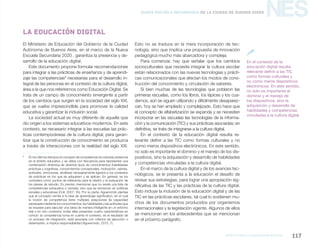 marco para la educación digital 117
NESNueva Escuela Secundaria de la Ciudad de Buenos Aires
El Ministerio de Educación del Gobierno de la Ciudad
Autónoma de Buenos Aires, en el marco de la Nueva
Escuela Secundaria 2020 , garantiza la presencia y de-
sarrollo de la educación digital.
Este documento propone formular recomendaciones
para integrar a las prácticas de enseñanza y de aprendi-
zaje las competencias1
necesarias para el desarrollo in-
tegral de las personas en el contexto de la cultura digital,
área a la que nos referiremos como Educación Digital. Se
trata de un campo de conocimiento emergente a partir
de los cambios que surgen en la sociedad del siglo XXI,
que se vuelve imprescindible para promover la calidad
educativa y garantizar la inclusión social.
La sociedad actual es muy diferente de aquella que
dio origen a los sistemas educativos modernos. En este
contexto, es necesario integrar a las escuelas las prác-
ticas contemporáneas de la cultura digital, para garan-
tizar que la construcción de conocimiento se produzca
a través de interacciones con la realidad del siglo XXI.
1
	 En los últimos tiempos el concepto de competencia ha cobrado presencia
en el ámbito educativo y se utiliza con frecuencia para representar una
combinación dinámica de distintos tipos de conocimientos (habilidades
prácticas y cognitivas, conocimientos conceptuales, motivación, valores,
actitudes, emociones, etcétera) necesariamente ligados a los contextos
de prácticas en los que se adquieren y se aplican. En general, se los
considera como puntos de referencia para el diseño y la evaluación de
los planes de estudio. Es preciso mencionar que no existe una lista de
competencias exhaustiva o cerrada, sino que se enmarcan en políticas
sociales y educativas (Coll, 2007; 35). Por su parte, Aguerrondo plantea
que el concepto remite a la idea de aprendizaje significativo, en el cual
la noción de competencia tiene múltiples acepciones (la capacidad
expresada mediante los conocimientos; las habilidades y las actitudes que
se requiere para ejecutar una tarea de manera inteligente en un entorno
real o en otro contexto); todas ellas presentan cuatro características en
común: la competencia toma en cuenta el contexto, es el resultado de
un proceso de integración, está asociada con criterios de ejecución o
desempeño, e implica responsabilidad (Aguerrondo, 2010; 7).
La educación digital
Esto no se traduce en la mera incorporación de tec-
nología, sino que implica una propuesta de innovación
pedagógica mucho más abarcadora y compleja.
Para comenzar, hay que señalar que los cambios
socioculturales que necesita integrar la cultura escolar
están relacionados con las nuevas tecnologías y prácti-
cas comunicacionales que afectan los modos de cons-
trucción del conocimiento y circulación de saberes.
Si bien muchas de las tecnologías que poblaron las
primeras escuelas, como los libros, los lápices y los cua-
dernos, aún se siguen utilizando y difícilmente desaparez-
can, hoy se han ampliado y complejizado. Esto hace que
el concepto de alfabetización se expanda y se necesiten
incorporar en las escuelas las tecnologías de la informa-
ción y la comunicación (TIC) y sus prácticas asociadas; en
definitiva, se trata de integrarse a la cultura digital.
En el contexto de la educación digital resulta re-
levante definir a las TIC como formas culturales y no
como meros dispositivos electrónicos. En este sentido,
no solo es importante el dominio y el manejo de los dis-
positivos, sino la adquisición y desarrollo de habilidades
y competencias vinculadas a la cultura digital.
En el marco de la cultura digital y de los avances tec-
nológicos, se le presenta a la educación el desafío de
revisar sus estrategias, para lograr una apropiación sig-
nificativa de las TIC y las prácticas de la cultura digital.
Esto incluye la inclusión de la educación digital y de las
TIC en las prácticas escolares, tal cual lo sostienen mu-
chos de los documentos producidos por organismos
internacionales y la legislación vigente. Algunos de ellos
se mencionan en los antecedentes que se mencionan
en el próximo parágrafo.
En el contexto de la
educación digital resulta
relevante definir a las TIC
como formas culturales y
no como meros dispositivos
electrónicos. En este sentido,
no solo es importante el
dominio y el manejo de
los dispositivos, sino la
adquisición y desarrollo de
habilidades y competencias
vinculadas a la cultura digital.

 