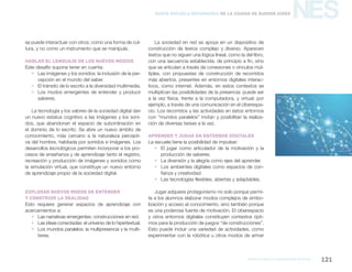 marco para la educación digital 121
NESNueva Escuela Secundaria de la Ciudad de Buenos Aires
se puede interactuar con otros; como una forma de cul-
tura, y no como un instrumento que se manipula.
Hablar el lenguaje de los nuevos medios
Este desafío supone tener en cuenta:
ƒƒ Las imágenes y los sonidos: la inclusión de la per-
cepción en el mundo del saber.
ƒƒ El tránsito de lo escrito a la diversidad multimedia.
ƒƒ Los modos emergentes de entender y producir
saberes.
La tecnología y los valores de la sociedad digital dan
un nuevo estatus cognitivo a las imágenes y los soni-
dos, que abandonan el espacio de subordinación en
el dominio de lo escrito. Se abre un nuevo ámbito de
conocimiento, más cercano a la naturaleza percepti-
va del hombre, habitada por sonidos e imágenes. Los
desarrollos tecnológicos permiten incorporar a los pro-
cesos de enseñanza y de aprendizaje tanto el registro,
recreación y producción de imágenes y sonidos como
la simulación virtual, que constituye un nuevo entorno
de aprendizaje propio de la sociedad digital.
Explorar nuevos modos de entender
y construir la realidad
Esto requiere generar espacios de aprendizaje con
acercamientos a:
ƒƒ Las narrativas emergentes: construcciones en red.
ƒƒ Las ideas conectadas: el universo de lo hipertextual.
ƒƒ Los mundos paralelos: la multipresencia y la multi-
tarea.
La sociedad en red se apoya en un dispositivo de
construcción de textos complejo y diverso. Aparecen
textos que no siguen una lógica lineal, como la del libro,
con una secuencia establecida, de principio a fin, sino
que se articulan a través de conexiones o vínculos múl-
tiples, con propuestas de construcción de recorridos
más abiertos, presentes en entornos digitales interac-
tivos, como internet. Además, en estos contextos se
multiplican las posibilidades de la presencia: puede ser
a la vez física, frente a la computadora, y virtual; por
ejemplo, a través de una comunicación en el ciberespa-
cio. Los recorridos y las actividades en estos entornos
con “mundos paralelos” invitan y posibilitan la realiza-
ción de diversas tareas a la vez.
Aprender y jugar en entornos digitales
La escuela tiene la posibilidad de impulsar:
ƒƒ El jugar como articulador de la motivación y la
producción de saberes.
ƒƒ La diversión y la alegría como ejes del aprender.
ƒƒ Los ambientes digitales como espacios de con-
fianza y creatividad.
ƒƒ Las tecnologías flexibles, abiertas y adaptables.
Jugar adquiere protagonismo no solo porque permi-
te a los alumnos elaborar modos complejos de simbo-
lización y acceso al conocimiento, sino también porque
es una poderosa fuente de motivación. El ciberespacio
y otros entornos digitales constituyen contextos ópti-
mos para la producción de juegos “de construcciones”.
Esto puede incluir una variedad de actividades, como
experimentar con la robótica u otros modos de armar
 