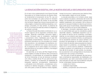 gcba mINISTERIO DE EDUCACIÓN DIRECCIÓN GENERAL DE PLANEAMIENTO educativo GERENCIA OPERATIVA DE CURRÍCULUM124
NESNueva Escuela Secundaria de la Ciudad de Buenos Aires
En el marco de la implementación de la Nueva Escuela
Secundaria en la Ciudad Autónoma de Buenos Aires,
es fundamental la incorporación de las TIC, que son
parte de la sociedad y la cultura actual. Es necesario
que los jóvenes del siglo XXI reciban en las escuelas
una formación integral que incluya el acercamiento a la
cultura digital, a través de las distintas disciplinas y con-
tenidos curriculares. En este sentido, la presencia de
las TIC en la Nueva Escuela Secundaria es obligatoria y
de carácter curricular.
La Nueva Escuela Secundaria contempla en su cu-
rrículum algunos de los siguientes contenidos trans-
versales: desarrollo sustentable, educación digital y
medios, formación para la ciudadanía, creatividad
y pensamiento crítico, habilidades para el siglo XXI,
capacidades emprendedoras. Asimismo, uno de sus
propósitos educativos es el de actualizar los conteni-
dos educativos y las estrategias de enseñanza con-
siderando en su definición las nuevas culturas juveni-
les, la pregnancia de la cultura digital y los avances y
descubrimientos en los planos científico y tecnológico
propios del siglo XXI.
En esta línea, en el marco del Plan Integral de Edu-
cación Digital, la Ciudad de Buenos Aires promueve la
enseñanza y el aprendizaje de competencias digitales
de forma transversal, en pos de favorecer la apropia-
ción crítica y creativa de las TIC por parte de los estu-
diantes y contribuir en el desarrollo de habilidades de
búsqueda, selección, procesamiento, interpretación
y articulación de la información, competencias comu-
nicativas en distintos lenguajes y formatos, colabora-
ción entre pares a través de distintos medios digitales,
manejo de recursos y aplicaciones para distintos fines,
uso responsable y seguro en la red, etcétera.
La escuela secundaria, en el contexto actual, exige
nuevos saberes vinculados a demandas del mundo del
trabajo, a la necesidad de comprender y participar de la
realidad mediatizada, de la sociedad y de la cultura en
general. Es necesario fortalecer la idea de que la tecno-
logía puede apoyar el aprendizaje, independientemente
del área curricular en la que se esté trabajando.
El abordaje y formación sistemática sobre las TIC
es una oportunidad para que los estudiantes puedan
desarrollar saberes y habilidades específicos que es-
tén puestos al servicio de los contenidos curriculares.
Además, es una invitación para desarrollar propuestas
de enseñanza que fomenten el interés y la participación
de los estudiantes dotando de nuevos sentidos a los
procesos de aprendizaje en el ámbito educativo. Uno
de los modos de abordar estas propuestas es el apren-
dizaje basado en problemas, una estrategia de ense-
ñanza en la cual los alumnos planifican, implementan
y evalúan proyectos con implicancias en el mundo real
más allá de la escuela. En este sentido, los estudian-
tes se posicionan como protagonistas en el proceso de
construcción de su propio conocimiento.
Por otra parte, el perfil de egresado del nivel secun-
dario contempla las capacidades, las habilidades y los
conocimientos que serán promovidos durante el tra-
yecto educativo en este nivel. Para la definición del perfil
se han contemplado diversas dimensiones:
ƒƒ cuidado de sí mismo;
ƒƒ ciudadanía responsable;
ƒƒ análisis y comprensión de la información;
LaeducacióndigitalenlaNuevaEscuelaSecundaria2020
La escuela secundaria,
en el contexto actual,
exige nuevos saberes
vinculados a demandas
del mundo del trabajo, a la
necesidad de comprender
y participar de la realidad
mediatizada, de la sociedad
y de la cultura en general.
Es necesario fortalecer la
idea de que la tecnología
puede apoyar el aprendizaje,
independientemente del área
curricular en la que se esté
trabajando.

 