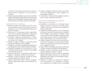 marco para la educación digital 137
NESNueva Escuela Secundaria de la Ciudad de Buenos Aires
de recursos tecnológicos emergentes y evaluar su
potencial para su aplicación en la vida escolar y
cotidiana.
„„ Utilizar aplicaciones digitales que favorezcan las habili-
dades y capacidades metacognitivas en el desempeño
del alumno como estudiante y que favorezcan su prác-
ticas de estudio (por ejemplo, mapas conceptuales).
Educación Sexual Integral
„„ Reflexionar acerca de los efectos de las TIC, actua-
les y emergentes, tanto en las personas como en la
sociedad y en la comunidad global (participación en
entornos virtuales).
„„ Reconocer en el ciberespacio relatos relacionados
con lo local y lo global, identificando y valorando la
diversidad cultural y las diferentes subjetividades.
„„ Compartir e integrar sus aprendizajes con su entor-
no familiar y comunitario (acceso a entornos virtua-
les, recursos TIC, etcétera).
„„ Identificar, indagar, recolectar y evaluar información
relacionada utilizando recursos digitales.
„„ Trabajar en y con entornos virtuales (aulas virtuales, cam-
pus, plataformas, redes sociales educativas, etcétera).
„„ Desarrollar campañas de concientización o docu-
mentales mediante el uso de recursos multimediales
y la realización de videos.
„„ Utilizar simulaciones y organizadores gráficos para
explorar y  representar  patrones de crecimiento.
„„ Navegar y explorar ambientes virtuales de simula-
ción (por ejemplo, del cuerpo humano).
„„ Analizar críticamente, editar e intervenir imágenes,
audios y videos relacionados con las temáticas tra-
bajadas.
„„ Producir materiales de difusión hacia la comunidad,
en formatos digitales (audio, videos, imágenes, mu-
rales digitales, etcétera).
„„ Confeccionar murales o afiches digitales interactivos
para compartir y presentar información.
Educación y prevención del consumo
problemático de drogas
„„ Sensibilizar y concientizar a la comunidad para el
trabajo preventivo comunitario con relatos audio-
visuales y otros tipos de producciones digitales de
manera colaborativa.
„„ Fortalecer las redes existentes en la comunidad para
el trabajo en prevención de las adicciones, utilizando
diarios digitales, fotorreportajes, infografías, videos
y otras producciones del lenguaje audiovisual para
documentar procesos históricos, problemáticas lo-
cales, características de la comunidad, etcétera.
„„ Analizar el papel de los medios de comunicación en
la promoción de la salud y la conformación de este-
reotipos que contribuyen a procesos de estigmatiza-
ción y segregación social.
„„ Aplicar criterios y estrategias para buscar, seleccionar
y validar información proveniente del ciberespacio.
„„ Navegar y explorar ambientes virtuales de simula-
ción (por ejemplo, del cuerpo humano).
„„ Diseñar, desarrollar y hacer un juego de aprendizaje
digital donde pueda demostrar su conocimiento y
habilidades relacionadas con las temáticas desarro-
lladas en este espacio.
„„ Identificar y contribuir a la construcción colaborati-
va de conocimiento en el ciberespacio, conocien-
do y respetando los códigos de las comunidades
 