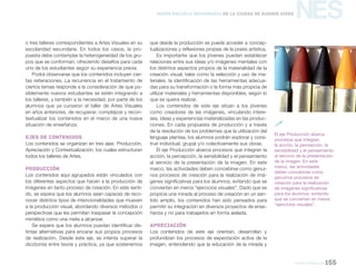 NES
Artes visuales 155
Nueva Escuela Secundaria de la Ciudad de Buenos Aires
o tres talleres correspondientes a Artes Visuales en su
escolaridad secundaria. En todos los casos, la pro-
puesta debe contemplar la heterogeneidad de los gru-
pos que se conforman, ofreciendo desafíos para cada
uno de los estudiantes según su experiencia previa.
Podrá observarse que los contenidos incluyen cier-
tas reiteraciones. La recurrencia en el tratamiento de
ciertos temas responde a la consideración de que po-
siblemente nuevos estudiantes se estén integrando a
los talleres, y también a la necesidad, por parte de los
alumnos que ya cursaron el taller de Artes Visuales
en años anteriores, de recuperar, complejizar y recon-
textualizar los contenidos en el marco de una nueva
situación de enseñanza.
Ejes de contenidos
Los contenidos se organizan en tres ejes: Producción,
Apreciación y Contextualización, los cuales estructuran
todos los talleres de Artes.
Producción
Los contenidos aquí agrupados están vinculados con
los diferentes aspectos que hacen a la producción de
imágenes en tanto proceso de creación. En este senti-
do, se espera que los alumnos sean capaces de reco-
nocer distintos tipos de intencionalidades que mueven
a la producción visual, abordando diversos métodos o
perspectivas que les permitan traspasar la concepción
mimética como una meta a alcanzar.
Se espera que los alumnos puedan identificar dis-
tintas alternativas para encarar sus propios procesos
de realización. Desde este eje, se intenta superar la
dicotomía entre teoría y práctica, ya que sostenemos
que desde la producción se puede acceder a concep-
tualizaciones y reflexiones propias de la praxis artística.
Es importante que los jóvenes puedan establecer
relaciones entre sus ideas y/o imágenes mentales con
los distintos aspectos propios de la materialidad de la
creación visual, tales como la selección y uso de ma-
teriales, la identificación de las herramientas adecua-
das para su transformación o la forma más propicia de
utilizar materiales y herramientas disponibles, según lo
que se quiera realizar.
Los contenidos de este eje sitúan a los jóvenes
como creadores de las imágenes, vinculando intere-
ses, ideas y experiencias materializadas en las produc-
ciones. En cada propuesta de producción y a través
de la resolución de los problemas que la utilización del
lenguaje plantea, los alumnos podrán explorar y cons-
truir individual, grupal y/o colectivamente sus obras.
El eje Producción abarca procesos que integran la
acción, la percepción, la sensibilidad y el pensamiento
al servicio de la presentación de la imagen. En este
marco, las actividades deben concebirse como genui-
nos procesos de creación para la realización de imá-
genes significativas para los alumnos, evitando que se
conviertan en meros “ejercicios visuales”. Dado que se
propicia una mirada al proceso de creación en un sen-
tido amplio, los contenidos han sido pensados para
permitir su integración en diversos proyectos de ense-
ñanza y no para trabajarlos en forma aislada.
Apreciación
Los contenidos de este eje orientan, desarrollan y
profundizan los procesos de expectación activa de la
imagen, entendiendo que la educación de la mirada y
El eje Producción abarca
procesos que integran
la acción, la percepción, la
sensibilidad y el pensamiento
al servicio de la presentación
de la imagen. En este
marco, las actividades
deben concebirse como
genuinos procesos de
creación para la realización
de imágenes significativas
para los alumnos, evitando
que se conviertan en meros
“ejercicios visuales”.

 