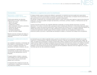 Artes visuales 171
NESNueva Escuela Secundaria de la Ciudad de Buenos Aires
Contenidos Alcances y sugerencias para la enseñanza
Observación y análisis de las
producciones propias y de los pares
Criterios para apreciar las relaciones
espacio-forma, luz-color, materia-factura:
yy elección del marco;
yy plano y encuadre;
yy cualidad de la materia;
yy peso compositivo: simetrías y asimetrías;
yy tratamiento del volumen;
yy elección de paletas;
yy contrastes propuestos;
yy tipo de iluminación elegida.
Relación entre las consignas de trabajo, la
intencionalidad del autor y los resultados
obtenidos.
El trabajo de taller propone instancias de reflexión y apreciación, en donde los alumnos pueden dar cuenta de las
intenciones y soluciones encontradas en el proceso de producción. Para esta tarea, es necesario fijar de antemano en
qué cuestiones se va a poner el acento, facilitando y guiando la observación.
Por ejemplo, la elaboración de un portafolio podría resultar un buen instrumento para registrar el avance del proceso de
producción. Los alumnos podrán consignar las decisiones, comentarios, cambios, ensayos y modificaciones que van
surgiendo en el hacer.
Durante el proceso productivo van surgiendo diferentes inquietudes, se buscan diversas soluciones y se toman
decisiones. Por lo tanto, el momento de la apreciación será el indicado para reflexionar e intercambiar ideas para seguir
trabajando y mejorar las próximas producciones. Puede utilizarse este momento como una oportunidad para realizar una
reflexión del proceso que tiene lugar en el taller, destacando los avances en relación con trabajos anteriores.
La práctica de apreciación también puede contribuir a aceptar la opinión de los compañeros en relación con la
producción propia y promover un aprendizaje que destaque el respeto y la valoración del trabajo de los compañeros.
Observación y análisis de las obras de
los artistas
Las cualidades materiales e inmateriales del
arte moderno y contemporáneo. Lo mítico,
lo onírico, lo subjetivo trasmitido en la
apropiación de objetos cotidianos y de uso.
La composición y distribución de los
componentes visuales a partir del desarrollo
de recursos de representación como la
fotografía.
El espacio plástico moderno, rupturas y
continuidades en el arte latinoamericano.
La luz y el color local, la impronta del
paisaje local y americano.
El tratamiento de la materia en función de
la significación y resignificación temporal de
una producción simbólica.
Es importante que en el taller se aborden obras y autores en articulación con los contenidos trabajados en los ejes.
Producción y Contextualización. Además de identificar, reconocer y describir los elementos visuales que integran las
obras, se espera que comprendan el carácter transformador, abierto y polisémico de las prácticas artísticas. Para ello, se
sugiere acercar imágenes (análogas y/o digitales) de las producciones artísticas de las culturas y los creadores incluidos
en el corpus del anexo o las que han sido seleccionadas para trabajar con el eje Contextualización. Investigar, reunir
catálogos o documentación de producciones artísticas permitirá establecer relaciones entre las imágenes y los usos y
funciones que les han sido socialmente otorgadas.
 