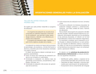 NES
gcba mINISTERIO DE EDUCACIÓN DIRECCIÓN GENERAL DE PLANEAMIENTO educativo GERENCIA OPERATIVA DE CURRÍCULUM174
Nueva Escuela Secundaria de la Ciudad de Buenos Aires
Orientaciones generales para la evaluación
TALLER DE ARTES VISUALES
PRIMER AÑO
Se sugiere que cada profesor desarrolle un programa
de evaluación.
Un programa de evaluación es una estructura
compuesta por distintas instancias e instrumen-
tos de evaluación, que permiten evaluar apren-
dizajes diversos y atienden a los diferentes pro-
pósitos de la evaluación.
El programa de evaluación debe diseñarse a
partir de los objetivos anuales de la materia.
La evaluación se orienta a la mejora de los procesos
de aprendizaje y de enseñanza y brinda información a
alumnos y docentes para tomar decisiones orientadas
a la mejora continua.
El diseño del programa deberá contemplar las si-
guientes características:
„„ Incluir al menos tres instancias de evaluación por
alumno por trimestre y/o cuatrimestre.
„„ Contemplar la evaluación de distintos tipos de
aprendizaje (conocimientos, procedimientos, habi-
lidades, actitudes, etc.).
„„ Contemplar la evaluación del proceso de aprendi-
zaje de los alumnos.
„„ Incluir situaciones de evaluación de inicio, formativa
y final.
„„ Promover la utilización de diversas propuestas de
evaluación (trabajos prácticos y presentaciones,
coloquios, port folios, análisis de casos, matrices
de valoración).
Para el diseño del programa de evaluación del taller
de Artes Visuales, adquiere especial relevancia la con-
sideración del progreso alcanzado por los estudiantes
en las prácticas propuestas, en relación con el nivel
inicial detectado a través de la evaluación diagnóstica.
Es importante considerar que la evaluación en Ar-
tes Visuales no deberá entenderse en un solo sentido,
sino que requiere de diferentes criterios e instrumen-
tos según se trate de los procedimientos implicados
en las prácticas de producción visual, de contextuali-
zación y apreciación reflexiva.
En relación con las prácticas de producción bi-
dimensional y tridimensional se evaluará atendien-
do a los siguientes indicadores:
ƒƒ Identificación gráfica, plástica y espacial de los
componentes esenciales de la producción visual.
ƒƒ Capacidad de elegir materiales y soportes ade-
cuados para cada situación de representación.
ƒƒ Incorporación de los componentes del lenguaje
 
