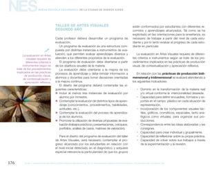 NES
gcba mINISTERIO DE EDUCACIÓN DIRECCIÓN GENERAL DE PLANEAMIENTO educativo GERENCIA OPERATIVA DE CURRÍCULUM176
Nueva Escuela Secundaria de la Ciudad de Buenos Aires
TALLER DE ARTES VISUALES
SEGUNDO AÑO
Cada profesor deberá desarrollar un programa de
evaluación.
Un programa de evaluación es una estructura com-
puesta por distintas instancias e instrumentos de eva-
luación, que permiten evaluar aprendizajes diversos y
atienden a los diferentes propósitos de la evaluación.
El programa de evaluación debe diseñarse a partir
de los objetivos anuales de la materia.
La evaluación debe orientarse a la mejora de los
procesos de aprendizaje y debe brindar información a
alumnos y docentes para tomar decisiones orientadas
a la mejora continua.
El diseño del programa deberá contemplar las si-
guientes características:
„„ Incluir al menos tres instancias de evaluación por
alumno por trimestre.
„„ Contemplar la evaluación de distintos tipos de apren-
dizaje (conocimientos, procedimientos, habilidades,
actitudes, etc.).
„„ Contemplar la evaluación del proceso de aprendiza-
je de los alumnos.
„„ Promover la utilización de diversas propuestas de eva-
luación (trabajos prácticos y presentaciones, coloquios,
portfolios, análisis de casos, matrices de valoración).
Para el diseño del programa de evaluación del taller
de Artes Visuales, será necesario contemplar el pro-
greso alcanzado por los estudiantes en relación con
el nivel inicial detectado en el diagnóstico y adquiere
especial relevancia la particularidad de que los grupos
están conformados por estudiantes con diferentes re-
corridos y aprendizajes alcanzados. Tal como se ha
explicitado en las orientaciones para la enseñanza, es
necesario de trabajar a partir del nivel de cada estu-
diante y por lo tanto evaluar el progreso de cada estu-
diante en particular.
La evaluación en Artes Visuales requiere de diferen-
tes criterios e instrumentos según se trate de los pro-
cedimientos implicados en las prácticas de producción
visual, de contextualización y apreciación reflexiva.
En relación con las prácticas de producción bidi-
mensional y tridimensional se evaluará atendiendo a
los siguientes indicadores:
ƒƒ Dominio en la transformación de la materia real
y/o virtual conforme la intencionalidad deseada.
ƒƒ Capacidad para definir encuadres, formatos y so-
portes en el campo plástico en cada situación de
representación.
ƒƒ Incorporación de los componentes visuales tác-
tiles, gráficos, cromáticos, espaciales, tanto ana-
lógicos como virtuales, para organizar sus pro-
ducciones.
ƒƒ Correspondencia entre las ideas elaboradas y las
consignas.
ƒƒ Capacidad para crear individual y grupalmente.
ƒƒ Capacidad de reflexionar sobre su propia práctica.
ƒƒ Capacidad de volver sobre sus trabajos a través
de la experimentación y la revisión.
La evaluación en Artes
visuales requiere de
diferentes criterios e
instrumentos según se
trate de los procedimientos
implicados en las prácticas
de producción visual,
de contextualización y
apreciación reflexiva.

 
