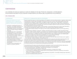 gcba mINISTERIO DE EDUCACIÓN DIRECCIÓN GENERAL DE PLANEAMIENTO educativo GERENCIA OPERATIVA DE CURRÍCULUM186
NESNueva Escuela Secundaria de la Ciudad de Buenos Aires
Contenidos Alcances y sugerencias para la enseñanza
Prácticas de interpretación vocal/
instrumental sobre un repertorio de
músicas populares y tradicionales con
énfasis en Latinoamérica, atendiendo a:
yy la afinación, la dosificación del aire, la
articulación, las variables expresivas y la
independencia de partes simultáneas;
yy las habilidades técnicas instrumentales en
relación con partes rítmicas y melódico-
armónicas;
yy la habilidad para cantar y acompañarse
simultáneamente con un instrumento;
yy las habilidades vinculadas con aspectos
de la concertación: ajustes rítmicos,
sincronización de entradas y cierres de las
partes y planos dinámicos;
yy la calidad del sonido emitido en relación
con las características musicales y
performáticas del género, y la adecuación
a las demandas estilísticas de las obras
interpretadas;
yy los aspectos de la interpretación y el
cuerpo en la actuación escénica.
Resulta fundamental valorar la música escuchada por los jóvenes e iniciar las prácticas sobre un repertorio seleccionado
conjuntamente con ellos a partir de aquellas músicas que conforman su entorno, para luego ampliarlo hacia otras
manifestaciones musicales. En este sentido, se sugiere no dejar por fuera, a priori, ningún género, y promover la
recuperación de las manifestaciones musicales de América Latina y del Caribe como región cultural, destacando su
diversidad. Se avanzará hacia la incorporación de música de los pueblos originarios (de tipo documental, producida por
sus representantes) así como de la world music.
Para el desarrollo de las prácticas vocales e instrumentales, se recomienda seleccionar al menos cuatro canciones y
tres obras instrumentales para trabajar durante el año. Este recorte de obras presentará variedad en:
yy la organización temporal: obras en ritmo libre y en ritmo métrico (sobre bases de metro 2, 3 y 4 con pie binario y
ternario);
yy las características melódicas y armónicas: melodías construidas sobre los modos y escalas americanas (tritonía,
pentatonía, modos y escalas mestizas) y que presentan las características salientes de cada género (giros melódicos
y diseños rítmicos). Armonizaciones y bases armónicas para ejecutar con teclados e instrumentos de cuerdas (dos
o tres acordes plaqué, o arpegios); las canciones podrían presentar mayor riqueza armónica, pero debería poder
sostenerse una ejecución en manos de los estudiantes con una armonización facilitada;
yy las texturas musicales, conforme a los distintos tipos de concertación y canto;
yy las características de las partes y su relación con la concertación (ostinatos, alternancias de solo y coro, o grupo y
coro, canto tipo “solista y comparsa”, canto polifónico, etc.).
Las características musicales descriptas resultan orientaciones para la selección del repertorio para las prácticas de
producción; de ninguna manera se pretende que los estudiantes las aborden desde la perspectiva teórica.
La tarea del docente implica la selección del repertorio y la elaboración de arreglos teniendo en cuenta las posibilidades
de desarrollo que ofrece cada obra (formal, textural, sonoro, de orquestación, etc.), los recursos materiales disponibles,
el tiempo de enseñanza y las características de cada grupo de estudiantes.
Las características del repertorio para las prácticas de interpretación vocal e instrumental resultan claves para los
procesos de enseñanza y aprendizaje. Para la selección de obras se recomienda atender a:
yy los conocimientos previos, habilidades y destrezas demostradas por los estudiantes;
yy el nivel de dificultad para su ejecución en relación con:
yy lo vocal: el ámbito, los giros melódicos, la densidad cronométrica, la longitud de las frases;
yy lo instrumental: las destrezas para el manejo técnico de instrumentos, la sincronía, la resolución rítmica de las
partes, la articulación, la concertación;
yy la dinámica y la agógica (que definen los rasgos expresivos y de carácter), la ductilidad necesaria para responder a
este tipo de matices durante la ejecución;
Contenidos
EJE: PRODUCCIÓN
Los contenidos de música se organizan en cada año alrededor de tres ejes: Producción, Apreciación y Contextualización.
Se recomienda la articulación de los contenidos correspondientes a los diversos ejes en la planificación de la enseñanza.
 