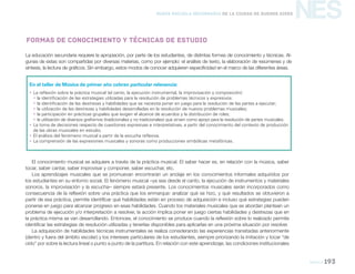 Música 193
NESNueva Escuela Secundaria de la Ciudad de Buenos Aires
En el taller de Música de primer año cobran particular relevancia:
yy La reflexión sobre la práctica musical (el canto, la ejecución instrumental, la improvisación y composición):
yy la identificación de las estrategias utilizadas para la resolución de problemas técnicos y expresivos:
yy la identificación de las destrezas y habilidades que se necesita poner en juego para la resolución de las partes a ejecutar;
yy la utilización de las destrezas y habilidades desarrolladas en la resolución de nuevos problemas musicales;
yy la participación en prácticas grupales que exigen el alcance de acuerdos y la distribución de roles;
yy la utilización de diversos grafismos (tradicionales y no tradicionales) que sirven como apoyo para la resolución de partes musicales.
yy La toma de decisiones respecto de cuestiones expresivas e interpretativas, a partir del conocimiento del contexto de producción
de las obras musicales en estudio.
yy El análisis del fenómeno musical a partir de la escucha reflexiva.
yy La comprensión de las expresiones musicales y sonoras como producciones simbólicas metafóricas.
La educación secundaria requiere la apropiación, por parte de los estudiantes, de distintas formas de conocimiento y técnicas. Al-
gunas de estas son compartidas por diversas materias, como por ejemplo: el análisis de texto, la elaboración de resúmenes y de
síntesis, la lectura de gráficos. Sin embargo, estos modos de conocer adquieren especificidad en el marco de las diferentes áreas.
Formas de conocimiento y técnicas de estudio
El conocimiento musical se adquiere a través de la práctica musical. El saber hacer es, en relación con la música, saber
tocar, saber cantar, saber improvisar y componer, saber escuchar, etc.
Los aprendizajes musicales que se promuevan encontrarán un anclaje en los conocimientos informales adquiridos por
los estudiantes en su entorno social. El fenómeno musical –ya sea desde el canto, la ejecución de instrumentos y materiales
sonoros, la improvisación y la escucha– siempre estará presente. Los conocimientos musicales serán incorporados como
consecuencia de la reflexión sobre una práctica que los enmarque: analizar qué se hizo, y qué resultados se obtuvieron a
partir de esa práctica, permite identificar qué habilidades están en proceso de adquisición e incluso qué estrategias pueden
ponerse en juego para alcanzar progreso en esas habilidades. Cuando los materiales musicales que se abordan plantean un
problema de ejecución y/o interpretación a resolver, la acción implica poner en juego ciertas habilidades y destrezas que en
la práctica misma se van desarrollando. Entonces, el conocimiento se produce cuando la reflexión sobre lo realizado permite
identificar las estrategias de resolución utilizadas y tenerlas disponibles para aplicarlas en una próxima situación por resolver.
La adquisición de habilidades técnicas instrumentales se realiza considerando las experiencias transitadas anteriormente
(dentro y fuera del ámbito escolar) y los intereses particulares de los estudiantes, siempre priorizando la imitación y tocar “de
oído” por sobre la lectura lineal o punto a punto de la partitura. En relación con este aprendizaje, las condiciones institucionales
 
