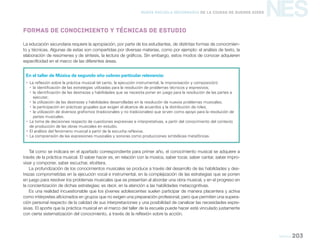 NES
Música 203
Nueva Escuela Secundaria de la Ciudad de Buenos Aires
En el taller de Música de segundo año cobran particular relevancia:
yy La reflexión sobre la práctica musical (el canto, la ejecución instrumental, la improvisación y composición):
yy la identificación de las estrategias utilizadas para la resolución de problemas técnicos y expresivos;
yy la identificación de las destrezas y habilidades que se necesita poner en juego para la resolución de las partes a
ejecutar;
yy la utilización de las destrezas y habilidades desarrolladas en la resolución de nuevos problemas musicales;
yy la participación en prácticas grupales que exigen el alcance de acuerdos y la distribución de roles;
yy la utilización de diversos grafismos (tradicionales y no tradicionales) que sirven como apoyo para la resolución de
partes musicales.
yy La toma de decisiones respecto de cuestiones expresivas e interpretativas, a partir del conocimiento del contexto
de producción de las obras musicales en estudio.
yy El análisis del fenómeno musical a partir de la escucha reflexiva.
yy La comprensión de las expresiones musicales y sonoras como producciones simbólicas metafóricas.
La educación secundaria requiere la apropiación, por parte de los estudiantes, de distintas formas de conocimien-
to y técnicas. Algunas de estas son compartidas por diversas materias, como por ejemplo: el análisis de texto, la
elaboración de resúmenes y de síntesis, la lectura de gráficos. Sin embargo, estos modos de conocer adquieren
especificidad en el marco de las diferentes áreas.
Tal como se indicara en el apartado correspondiente para primer año, el conocimiento musical se adquiere a
través de la práctica musical. El saber hacer es, en relación con la música, saber tocar, saber cantar, saber impro-
visar y componer, saber escuchar, etcétera.
La profundización de los conocimientos musicales se produce a través del desarrollo de las habilidades y des-
trezas comprometidas en la ejecución vocal e instrumental, en la complejización de las estrategias que se ponen
en juego para resolver los problemas musicales que se presentan al abordar una obra musical, y en el progreso en
la concientización de dichas estrategias; es decir, en la atención a las habilidades metacognitivas.
Es una realidad incuestionable que los jóvenes adolescentes suelen participar de manera placentera y activa
como intérpretes aficionados en grupos que no exigen una preparación profesional, pero que permiten una supera-
ción personal respecto de la calidad de sus interpretaciones y una posibilidad de canalizar las necesidades expre-
sivas. El aporte que la práctica musical en el marco del taller de la escuela puede hacer está vinculado justamente
con cierta sistematización del conocimiento, a través de la reflexión sobre la acción.
Formas de conocimiento y técnicas de estudio
 