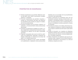 NES
gcba mINISTERIO DE EDUCACIÓN DIRECCIÓN GENERAL DE PLANEAMIENTO educativo GERENCIA OPERATIVA DE CURRÍCULUM216
Nueva Escuela Secundaria de la Ciudad de Buenos Aires
Propósitos de enseñanza
„„ Generar experiencias que permitan reflexionar acer-
ca del teatro como hecho sociocultural complejo,
dinámico y cambiante.
„„ Promover experiencias que permitan recuperar y
ampliar los conocimientos del teatro que disponen
los estudiantes para ponerlos en juego en la realiza-
ción de sus producciones.
„„ Favorecer el disfrute de los procesos creativos y la
valoración y el reconocimiento de las producciones
alcanzadas.
„„ Favorecer la participación igualitaria de todos y to-
das, desalentando actitudes discriminatorias y estig-
matizadoras en relación con los roles o personajes
asumidos.
„„ Organizar propuestas para que los alumnos parti-
cipen en la planificación, desarrollo y evaluación de
trabajos individuales y/o colectivos en el campo del
teatro, con creciente autonomía.
„„ Promover la utilización de las nuevas tecnologías
en la planificación y realización de las producciones
teatrales junto con el empleo de los procedimientos
y recursos más tradicionales.
„„ Ofrecer situaciones de enseñanza para que los
estudiantes aprecien diversas producciones y de-
sarrollen su sensibilidad estética, incluyendo ejem-
plos de producciones de arte contemporáneo en
el que se manifiesten el entrecruzamiento y mezcla
de lenguajes.
„„ Promover el contacto con la oferta cultural de la Ciu-
dad mediante la asistencia a distintos espectáculos
y la circulación sostenida de información sobre dicha
oferta.
„„ Facilitar el encuentro con creadores de diferentes
disciplinas artísticas para conocer las características
de los procesos de creación, la intencionalidad esté-
tica y el trabajo profesional.
„„ Ofrecer situaciones de enseñanza para que los es-
tudiantes eviten cualquier forma de discriminación y
expresen sentimientos y emociones en un clima de
confianza y respeto por el otro.
 
