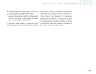NES
teatro 239
Nueva Escuela Secundaria de la Ciudad de Buenos Aires
„„ Capacidad para caracterizar tareas y funciones de
los participantes de un espectáculo teatral.
„„ Atención a las características generales de un es-
pectáculo, identificando los diversos lenguajes presen-
tes en una obra teatral, las características de la actua-
ción, el espacio escénico, la textualidad.
La evaluación puede valerse de puestas en común
al final de alguna clase o de la elaboración de fichas
para que los estudiantes completen. La elaboración
de este tipo de instrumentos ayuda a objetivar las di-
versas opiniones. La indagación sobre la opinión per-
sonal en relación con la adhesión o no a determinada
estética daría la posibilidad a los estudiantes de desa-
rrollar capacidades vinculadas con la argumentación y
la justificación de sus opiniones haciendo uso de los
conocimientos adquiridos, integrando contenidos de
los distintos ejes en sus elaboraciones.
 