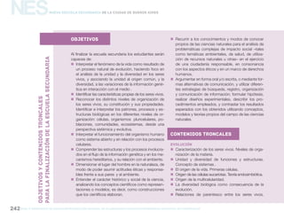 gcba mINISTERIO DE EDUCACIÓN DIRECCIÓN GENERAL DE PLANEAMIENTO educativo GERENCIA OPERATIVA DE CURRÍCULUM242
NESNueva Escuela Secundaria de la Ciudad de Buenos Aires
objetivos
Al finalizar la escuela secundaria los estudiantes serán
capaces de:
„„ Interpretar el fenómeno de la vida como resultado de
un proceso natural de evolución, haciendo foco en
el análisis de la unidad y la diversidad en los seres
vivos, y asociando la unidad al origen común, y la
diversidad, a las variaciones de la información gené-
tica en interacción con el medio .
„„ Identificar las características propias de los seres vivos.
„„ Reconocer los distintos niveles de organización de
los seres vivos, su constitución y sus propiedades.
Identificar e interpretar los patrones, procesos y es-
tructuras biológicas en los diferentes niveles de or-
ganización: células, organismos pluricelulares, po-
blaciones, comunidades, ecosistemas, desde una
perspectiva sistémica y evolutiva.
„„ Interpretar el funcionamiento del organismo humano
como sistema abierto y en relación con los procesos
celulares.
„„ Comprender las estructuras y los procesos involucra-
dos en el flujo de la información genética y en los me-
canismos hereditarios, y su relación con el ambiente.
„„ Dimensionar el lugar del hombre en la naturaleza, de
modo de poder asumir actitudes éticas y responsa-
bles frente a sus pares y al ambiente.
„„ Entender el carácter histórico y social de la ciencia,
analizando los conceptos científicos como represen-
taciones o modelos, es decir, como construcciones
que los científicos elaboran.
„„ Recurrir a los conocimientos y modos de conocer
propios de las ciencias naturales para el análisis de
problemáticas complejas de impacto social –tales
como temáticas ambientales, de salud, de utiliza-
ción de recursos naturales u otras– en el ejercicio
de una ciudadanía responsable, en consonancia
con los aspectos éticos y en un marco de derechos
humanos.
„„ Argumentar en forma oral y/o escrita, o mediante for-
mas alternativas de comunicación, y utilizar diferen-
tes estrategias de búsqueda, registro, organización
y comunicación de información; formular hipótesis,
realizar diseños experimentales, describir los pro-
cedimientos empleados, y contrastar los resultados
esperados con los obtenidos utilizando conceptos,
modelos y teorías propios del campo de las ciencias
naturales.
Contenidos troncales
Evolución
„„ Caracterización de los seres vivos. Niveles de orga-
nización de la materia.
„„ Unidad y diversidad de funciones y estructuras.
Concepto de sistemas .
„„ El origen de la vida. Primeras células.
„„ Origen de las células eucariotas. Teoría endosimbiótica.
„„ Origen de la multicelularidad.
„„ La diversidad biológica como consecuencia de la
evolución.
„„ Relaciones de parentesco entre los seres vivos.
OBJETIVOSYCONTENIDOStroncales
PARALAFINALIZACIÓNDELAESCUELASECUNDARIa
 