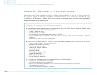 gcba mINISTERIO DE EDUCACIÓN DIRECCIÓN GENERAL DE PLANEAMIENTO educativo GERENCIA OPERATIVA DE CURRÍCULUM254
NESNueva Escuela Secundaria de la Ciudad de Buenos Aires
La educación secundaria requiere la apropiación, por parte de los estudiantes, de distintas formas de conocimien-
to y técnicas. Algunas de estas son compartidas por distintas materias, como por ejemplo, el análisis de texto,
la elaboración de resúmenes y síntesis, la lectura de gráficos. Sin embargo, estos modos de conocer adquieren
especificidad en el marco de las materias.
En Biología de primer año, cobran particular relevancia:
„„ Interpretación y análisis de la información de diversas fuentes tales como textos, gráficos, esquemas, cuadros, tablas
de datos, videos, en relación con los temas tratados.
ƒƒ Análisis y registro de datos.
ƒƒ Construcción de argumentos.
ƒƒ Comparación de información presentada en distintos soportes.
ƒƒ Pasaje de la información presentada en un soporte a otro: por ejemplo, gráfico a texto argumentativo, ilustración a
esquema.
ƒƒ Confección de gráficos a partir de tablas y datos.
„„ Participación en experiencias directas, como actividades de laboratorio o salidas de campo en el marco de una secuen-
cia didáctica propuesta por el docente o los docentes.
ƒƒ Elaboración de hipótesis explicativas.
ƒƒ Identificación de indicadores.
ƒƒ Selección de variables; medición.
ƒƒ Control de variables.
ƒƒ Registro de datos.
ƒƒ Confección de tablas y cuadros.
ƒƒ Análisis de información.
ƒƒ Elaboración de conclusiones.
ƒƒ Uso de bibliografía de soporte.
„„ Participación en debates y confrontación de puntos de vista con pares y docentes.
ƒƒ Construcción y presentación de argumentos.
ƒƒ Comprensión del punto de vista de los otros.
ƒƒ Hacer uso de diferentes metodologías para comprender y presentar las perspectivas planteadas.
ƒƒ Comparar distintos modelos.
ƒƒ Selección de bibliografía de fuentes confiables.
Formas de conocimiento y técnicas de estudio
 