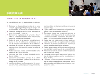 Biología 255
NESNueva Escuela Secundaria de la Ciudad de Buenos Aires
segundo AÑO
Objetivos de aprendizaje
Al finalizar segundo año, los alumnos serán capaces de:
„„ Contrastar las ideas evolutivas (cambio de los seres
vivos a lo largo de grandes períodos de tiempo) con
las ideas fijistas, situándolas en el contexto histórico.
„„ Relacionar la idea de cambio con la diversidad de
seres vivos pasada y presente.
„„ Comparar las explicaciones de Lamarck y Darwin
sobre los cambios en los seres vivos, analizando las
diferencias entre ambas propuestas.
„„ Analizar la teoría de la selección natural haciendo
foco en el nivel de poblaciones, centrándose en la
idea de la reproducción diferencial de los individuos.
„„ Reconocer el concepto de adaptación biológica y
relacionarlo con el de selección natural, a nivel de la
población.
„„ Analizar casos que puedan ser interpretados como
evidencias de la teoría evolutiva.
„„ Reconocer que todos los seres vivos están forma-
dos por células.
„„ Conocer las características generales de las células
procariotas y eucariotas, y diferenciar las células ve-
getales de las animales.
„„ Identificar similitudes y diferencias entre los proce-
sos de nutrición autótrofa (fotosíntesis) y heterótrofa,
relacionándolos con las características comunes de
los seres vivos.
„„ Explicar la función de nutrición en un organismo plu-
ricelular, como el de los seres humanos.
„„ Comprender desde una perspectiva sistémica la
interacción e interdependencia de las estructuras y
funciones de distintos subsistemas del cuerpo hu-
mano y su contribución a los procesos celulares.
„„ Explicar que toda célula proviene de una célula pre-
existente, recurriendo a conceptos de la teoría celular.
„„ Diferenciar el proceso de mitosis del proceso de
meiosis, a través de esquemas generales.
„„ Explicar la transmisión de algunas características de
padres a hijos sobre la base de las leyes de Mendel.
„„ Relacionar las leyes de Mendel con los mecanismos
que ocurren en la meiosis.
„„ Interpretar la información que aportan gráficos, ta-
blas de datos, cuadros, recortes periodísticos, vi-
deos, etcétera.
„„ Comunicar información y extraer conclusiones a tra-
vés de producciones escritas que incluyan textos,
gráficos, esquemas, tablas de datos, cuadros, y ex-
posiciones orales.
 