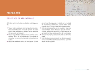 NES
educación CIUDADANA 271
Nueva Escuela Secundaria de la Ciudad de Buenos Aires
Objetivos de aprendizaje
Al finalizar primer año, los estudiantes serán capaces
de:
„„ Valorar la democracia, el sistema republicano y el es-
tado de derecho como modos de ejercicio del poder
político que promueven el respeto de los Derechos
Humanos y la participación.
„„ Valorar la igualdad en todas sus formulaciones como
principio rector de la convivencia y comprender la
diversidad como constitutiva de la sociedad y de la
cultura.
„„ Identificar diferentes modos de vinculación con los
PRIMER AÑO
primer AÑO
pares, la familia, la pareja, en relación con el cuidado
de uno mismo y de los otros, y poder utilizar herra-
mientas para la construcción de vínculos positivos.
„„ Entender a los derechos como resultados de proce-
sos complejos, poder diferenciar tipos de normas y
conocer el rol de la Constitución nacional en la or-
ganización jurídica, social y política de nuestro país.
„„ Conocer el origen y alcance actual de los derechos
civiles.
„„ Entender las consecuencias de las decisiones autó-
nomas e identificar los factores externos que inter-
vienen en ese proceso.
 