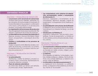 NES
educación tecnológica 343
Nueva Escuela Secundaria de la Ciudad de Buenos Aires
CONTENIDOS TRONCALES
Procesos y tecnologías de producción
„„ Los procesos como secuencias de operaciones
Procesos sobre insumos materiales: operaciones, flu-
jos y productos. El rol de la energía en los procesos. El
rol de la información en los procesos (*). La información
como insumo y como producto (*). Los servicios como
procesos. Los procesos sobre la energía.
„„ La organización de los procesos de producción
Tipos de organización de procesos de producción. Pla-
nificación y organización de procesos de producción.
„„ La Informática en los procesos de producción (*)
Sistemas, procesos y recursos informáticos. Mode-
lización, procesamiento y comunicación de la infor-
mación.
„„ Cambios y continuidades en los procesos de
producción
Análisis comparativo entre diferentes escalas y con-
textos de producción. La producción y su contexto.
El desarrollo de las TIC y su impacto sobre los cam-
bios en la producción (*).
Procesos y tecnologías de control
automático
„„ La automatización
Identificación y análisis de sistemas y procesos au-
tomáticos. Flujos y operaciones. Representación es-
tructural de sistemas y procesos.
„„ Tipos de sistemas automáticos
El control a lazo abierto por tiempo y por sensores.
El control a lazo cerrado. Realimentación.
„„ Las computadoras como sistemas de adquisi-
ción, procesamiento, control y comunicación
de información (*)
Estructura, organización y funcionamiento de las
computadoras. Algoritmos, lenguajes y lógicas de
programación. La programación de los sistemas au-
tomáticos.
„„ La automatización como proceso de tecnificación
La delegación de los procesos sobre la información.
Automatización en contextos de trabajo y en la vida
cotidiana.
„„ Introducción a la Robótica (*)
Surgimiento y aplicaciones. Tipos de robots. Carac-
terísticas. Formas de programación. La robótica en
la vida cotidiana y en los contextos laborales. Impac-
tos y efectos.
Procesos y tecnologías de las
telecomunicaciones
„„ La comunicación a distancia basada en códigos
Telegrafía óptica y telegrafía eléctrica. La transmisión
de mensajes por cables: circuitos, códigos y proto-
colos La retransmisión.
„„ La telefonía
De la telegrafía a la telefonía. Continuidades y cam-
bios. Señales analógicas y digitales. Del circuito tele-
fónico a las centrales telefónicas. La telefonía como
servicio: redes de telefonía.
„„ La Informática y las telecomunicaciones (*)
La digitalización de la información. La codificación
binaria. La integración entre la telefonía y la informá-
tica. Internet: la “red de redes”.
En este apartado,
los asteriscos
(*) identifican
objetivos, propósitos,
contenidos y alcances
vinculados con el
campo de la
Informática y las TIC.
 