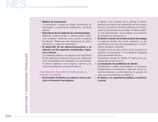 NES
gcba mINISTERIO DE EDUCACIÓN DIRECCIÓN GENERAL DE PLANEAMIENTO educativo GERENCIA OPERATIVA DE CURRÍCULUM344
Nueva Escuela Secundaria de la Ciudad de Buenos Aires
„„ Medios de transmisión
La transmisión a través de cables conductores de
electricidad. La transmisión inalámbrica. Las fibras
ópticas.
„„ Estructuras de los sistemas de comunicaciones
Sistemas unidireccionales y bidireccionales. Siste-
mas “múltiplex”. Sistemas punto a punto y sistemas
de difusión. Relaciones entre estructuras de comu-
nicaciones y medios de transmisión.
„„ El desarrollo de las telecomunicaciones y su
relación con los aspectos contextuales. Impul-
sos y efectos
Los intereses políticos y su impacto en el crecimiento
de los sistemas de telecomunicaciones. Relaciones
entre el desarrollo de la telegrafía y los ferrocarriles.
El servicio telefónico como negocio. Internet y los
nuevos paradigmas comunicacionales (*).
Procesos de creación de tecnologías: el
proceso de diseño
„„ El concepto de diseño y su relación con la crea-
ción e innovación tecnológica
El diseño como creación de lo artificial. El diseño
aplicado a la creación de mediadores entre el cuerpo
humano y el entorno. El diseño aplicado a la mecani-
zación y motorización de las tareas. El diseño aplica-
do a la automatización de las tareas y a la creación
de sistemas de información (*).
„„ El diseño a través de la historia de la tecnología
La creación técnica: del mundo artesanal y la era
preindustrial al proceso de industrialización y el naci-
miento del diseño industrial.
El diseño como proceso formal: de los procesos de
creación “inconscientes” a la progresiva búsqueda
de la racionalidad técnica.
Tendencias actuales en diseño. El diseño en la so-
ciedad del conocimiento (*).
„„ La resolución de problemas de diseño
Identificación y análisis del problema. La búsqueda
de alternativas. La evaluación y selección de las so-
luciones técnicas. La informática en el proceso de
resolución de problemas de diseño (*).
„„ El diseño y su importancia política, económica
y social
OBJETIVOSYCONTENIDOStroncales
 