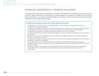 NES
gcba mINISTERIO DE EDUCACIÓN DIRECCIÓN GENERAL DE PLANEAMIENTO educativo GERENCIA OPERATIVA DE CURRÍCULUM358
Nueva Escuela Secundaria de la Ciudad de Buenos Aires
La educación secundaria requiere la apropiación, por parte de los estudiantes, de distintas formas de conocimiento
y técnicas. Algunas de estas son compartidas por diversas asignaturas, por ejemplo: el análisis de texto, la elabo-
ración de resúmenes y de síntesis, la lectura de gráficos. Sin embargo, estos modos de conocer adquieren espe-
cificidad en el marco de las diferentes áreas.
Formas de conocimiento y técnicas de estudio
En EducaciónTecnológica, primer año, cobran particular relevancia:
yy La explicitación y la toma de conciencia de ideas previas y preconcepciones que pueden obstaculizar o
condicionar los nuevos aprendizajes.
yy La utilización de diagramas, esquemas y formas de representación variadas, que les ayude a organizar, planificar
y comprender la información sobre los procesos de producción y los procesos de control automático.
yy La elaboración de mapas conceptuales que ayuden a relacionar nociones y conceptos.
yy La utilización de herramientas informáticas para el registro, la documentación y la modelización de información y
conocimiento.
yy La aplicación de criterios y estrategias para buscar, seleccionar y validar información proveniente de diversas
fuentes y, en particular, de internet
yy La realización de registros y documentaciones de los procesos y las estrategias empleadas durante los procesos
de análisis y resolución de problemas.
yy El intercambio entre pares, resolviendo situaciones grupales y desarrollando estrategias para aprender
colaborativamente, de manera presencial y, en la medida de las posibilidades, interactuando también a través de
entornos virtuales.
yy La realización de informes y producciones en diferentes formatos (incluyendo herramientas multimediales,
cuando sea posible), compartiendo e intercambiando entre pares los resultados y las producciones
desarrolladas.
 