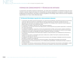 NES
gcba mINISTERIO DE EDUCACIÓN DIRECCIÓN GENERAL DE PLANEAMIENTO educativo GERENCIA OPERATIVA DE CURRÍCULUM368
Nueva Escuela Secundaria de la Ciudad de Buenos Aires
Formas de conocimiento y técnicas de estudio
En EducaciónTecnológica, segundo año, cobran particular relevancia:
yy La educación secundaria requiere la apropiación, por parte de los estudiantes, de distintas formas de conocimiento
y técnicas. Algunas de estas son compartidas por diversas asignaturas, por ejemplo: el análisis de texto, la
elaboración de resúmenes y de síntesis, la lectura de gráficos. Sin embargo, estos modos de conocer adquieren
especificidad en el marco de las diferentes áreas.
yy En Educación Tecnológica, segundo año, cobran particular relevancia:
yy La explicitación y la toma de conciencia de ideas previas y preconcepciones que pueden obstaculizar o condicionar
los nuevos aprendizajes.
yy La utilización de diagramas, esquemas y formas de representación variada, que les ayude a organizar, planificar y
comprender la información sobre los procesos de telecomunicaciones y los procesos de creación de tecnologías.
yy La elaboración de mapas conceptuales que ayuden a relacionar nociones y conceptos.
yy La utilización de herramientas informáticas para el registro, la documentación y la modelización de información y
conocimiento.
yy La aplicación de criterios y estrategias para buscar, seleccionar y validar información proveniente de diversas
fuentes y, en particular, de internet.
yy La realización de registros y documentaciones de los procesos y las estrategias empleadas durante los procesos
de análisis y resolución de problemas.
yy El intercambio entre pares, resolviendo situaciones grupales y desarrollando estrategias para aprender
colaborativamente, de manera presencial y, en la medida de las posibilidades, interactuando también a través de
entornos virtuales.
yy La realización de informes y producciones en diferentes formatos (incluyendo herramientas multimediales, cuando
sea posible), compartiendo e intercambiando entre pares los resultados y las producciones desarrolladas.
La educación secundaria requiere la apropiación, por parte de los estudiantes, de distintas formas de cono-
cimiento y técnicas. Algunas de estas son compartidas por diversas asignaturas, por ejemplo: el análisis de texto,
la elaboración de resúmenes y de síntesis, la lectura de gráficos. Sin embargo, estos modos de conocer adquieren
especificidad en el marco de las diferentes áreas.
 