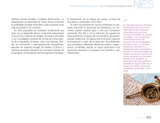 NES
geografía 381
Nueva Escuela Secundaria de la Ciudad de Buenos Aires
diversos actores sociales y múltiples dimensiones. La
presentación de diversidad de casos ofrece al docente
la posibilidad de elegir entre ellos o bien proponer otros
más apropiados a su contexto.
En esta propuesta se considera fundamental que
junto con el desarrollo de los contenidos presentados
en la primera columna se trabajen de manera articulada
y con complejidad creciente las formas de conocimien-
to de la Geografía: el trabajo crítico con diversas fuen-
tes de información y representaciones cartográficas,
estudios en diversas escalas de análisis, la lectura y
escritura de textos utilizando los conceptos propios de
la disciplina, la formulación de interrogantes e hipótesis,
la organización de un trabajo de campo, la toma de
encuestas y entrevistas, entre otras.
El orden de presentación de los contenidos no pre-
tende prescribir la secuencia de enseñanza; los do-
centes pueden adoptar ésta u otra que consideren
pertinente. Por ello y con la intención de superar las
fragmentaciones propias del conocimiento geográfico
escolar tradicional, se espera que el docente organice
la enseñanza a partir de la selección de problemáti-
cas complejas y relevantes desde las cuales y reagru-
pando contenidos, aporte un mayor dinamismo a su
propuesta educativa y enriquezca sus sentidos y sig-
nificatividad.
En esta propuesta se considera
fundamental que junto con el
desarrollo de los contenidos
presentados en la primera
columna se trabajen de manera
articulada y con complejidad
creciente las formas de
conocimiento de la Geografía:
el trabajo crítico con diversas
fuentes de información y
representaciones cartográficas,
estudios en diversas escalas de
análisis, la lectura y escritura de
textos utilizando los conceptos
propios de la disciplina, la
formulación de interrogantes e
hipótesis, la organización de un
trabajo de campo, la toma de
encuestas y entrevistas, entre
otras.

 