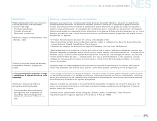 geografía 391
NESNueva Escuela Secundaria de la Ciudad de Buenos Aires
Contenidos Alcances y sugerencias para la enseñanza
Problemáticas ambientales más relevantes
a escala regional y/o local asociadas a
situaciones de riesgo.
yy Inundaciones y sequías.
yy Tornados y huracanes.
yy Terremotos y vulcanismo.
Prevención, riesgo y vulnerabilidad en zonas
urbanas y rurales.
Creación y formas de manejo de las áreas
protegidas en Argentina. El papel del
Estado.
Se propone que los alumnos conozcan zonas críticas donde las sociedades habitan en situación de riesgo frente a
posibles desastres detonados por fenómenos naturales extremos. Además de su presentación general, el estudio
de casos específicos permite comprender la existencia de dichos detonantes, los grados de riesgo, incertidumbre y
previsión, los grupos afectados y la participación de los diferentes actores implicados en la prevención y la mitigación.
Se recomienda analizar comparativamente dos situaciones, entre ellas una de Argentina desencadenadas por un mismo
detonante en áreas con más y menos recursos económicos, científico-tecnológicos y capacidad para adoptar políticas
anticipatorias. Por ejemplo:
yy El impacto de los huracanes en países del Caribe y en los Estados Unidos.
yy Las consecuencias sociales de las inundaciones urbanas y rurales en ciudades como: Santa Fe, Buenos Aires, San
Antonio de Areco, Tartagal, Nueva Orleáns, Río de Janeiro.
yy La gestión del riesgo en los terremotos de: Méjico DF, Managua, Lima, San Juan, San Francisco.
Es de interés presentar el proceso de formación y el modo en que se crearon las áreas protegidas en Argentina, sus
diferentes categorías (por ejemplo: reserva natural estricta, parque nacional, monumento natural, etc.), el estudio de sus
diferentes usos y funciones: como espacios de conservación, de recreación y de investigación científica; los recursos
naturales fundamentales del área y su caracterización. A su vez, se pretende destacar el valor paisajístico, cultural y
ecológico que han adquirido como áreas de conservación y mantenimiento de la diversidad biológica y de recursos
naturales y culturales.
Se propone elegir un área protegida que permita al alumno reconocer la importancia de su creación, las formas de
manejo más apropiadas y las diversas voces que dan cuenta de los posibles conflictos y formas de negociación.
3. Contrastes sociales: población, trabajo
y condiciones de vida en América y en la
Argentina
Distribución, estructura y dinámica
demográfica a distintas escalas.
yy Comportamiento de los indicadores
demográficos: tasa de natalidad, de
fecundidad, de mortalidad general e
infantil, de crecimiento y esperanza de
vida.
En este bloque se propone el estudio de la población americana y argentina desde dos perspectivas complementarias:
una demográfica centrada en un abordaje cuantitativo y otra social enriquecida con fuentes cualitativas. Es importante
avanzar en la explicación de las características y consecuencias diferenciales de los ritmos de crecimiento a escala de
ambas Américas y al interior de las regiones de Argentina.
Se apunta a resaltar los contrastes en el comportamiento demográfico entre países del continente americano. Para
analizar los contrastes al interior de un mismo país se propone trabajar a escala nacional de Argentina. A modo de
ejemplo, sugerimos comparar:
yy Las estructuras poblacionales de Haití y Uruguay o Estados Unidos y Guatemala o Chile y Honduras.
yy Las diferencias entre regiones argentinas como el NEA o el NOA y el AMBA.
 
