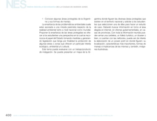 NES
gcba mINISTERIO DE EDUCACIÓN DIRECCIÓN GENERAL DE PLANEAMIENTO educativo GERENCIA OPERATIVA DE CURRÍCULUM400
Nueva Escuela Secundaria de la Ciudad de Buenos Aires
ƒƒ Conocer algunas áreas protegidas de la Argenti-
na y sus formas de manejo.
La enseñanza de las problemáticas ambientales suele
estar asociada a una mirada pesimista respecto de la
realidad ambiental tanto a nivel nacional como mundial.
Proponer la enseñanza de las áreas protegidas es ofre-
cer a los estudiantes una perspectiva en la cual se reco-
nozca el papel del Estado tomando medidas y generan-
do legislación que tenga por finalidad la protección de
algunas áreas o zonas que ofrecen un particular interés
ecológico, ambiental y/o cultural.
Este tema puede evaluarse con un trabajo/producto
de indagación. Se puede presentar un mapa de la Ar-
gentina donde figuren las diversas áreas protegidas que
existen en el territorio nacional y solicitar a los estudian-
tes que seleccionen una de ellas para hacer un estudio
de caso. Deberán buscar información en torno al área
elegida en internet, en oficinas gubernamentales, en ca-
sas de provincias. Con toda la información reunida pue-
den armar una cartelera, un folleto turístico, un dossier o
bien, si cuentan con las netbooks, puede ser de interés
la elaboración de un power point en donde figuren: su
localización, características más importantes, formas de
manejo e implicancias de las mismas y, también, imáge-
nes ilustrativas.
 