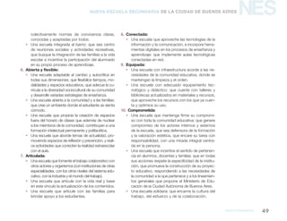 NES
MArco pedagógico 49
Nueva Escuela Secundaria de la Ciudad de Buenos Aires
colectivamente normas de convivencia claras,
conocidas y aceptadas por todos.
ƒƒ Una escuela integrada al barrio: que sea centro
de reuniones sociales y actividades recreativas,
que busque la integración de las familias a la vida
escolar e incentive la participación del alumnado
en su propio proceso de aprendizaje.
6.	 Abierta y flexible:
ƒƒ Una escuela adaptable al cambio y autocrítica en
todas sus dimensiones: que flexibilice tiempos, mo-
dalidades y espacios educativos, que adecue la cu-
rrícula a la diversidad sociocultural de su comunidad
y desarrolle variadas estrategias de enseñanza.
ƒƒ Una escuela abierta a la comunidad y a las familias:
que cree un ambiente donde el estudiante se sienta
cómodo.
ƒƒ Una escuela que propicie la creación de espacios
fuera del horario de clases que además de nuclear
a los miembros de la comunidad, contribuyan a una
formación intelectual permanente y polifacética.
ƒƒ Una escuela que aborde temas de actualidad, pro-
moviendo espacios de reflexión y prevención, y reali-
ce actividades que conecten la realidad extraescolar
con el aula.
7.	Articulada:
ƒƒ Una escuela que fomente el trabajo colaborativo con
otros actores y organismos (con instituciones de otras
especialidades, con los otros niveles del sistema edu-
cativo, con la industria y el mundo del trabajo).
ƒƒ Una escuela que articule con la vida real y base
en este vínculo la actualización de los contenidos.
ƒƒ Una escuela que articule con las familias para
brindar apoyo a los estudiantes.
8.	Conectada:
ƒƒ Una escuela que aproveche las tecnologías de la
información y la comunicación, e incorpore herra-
mientas digitales en los procesos de enseñanza y
aprendizaje: que implemente aulas tecnológicas
conectadas en red.
9.	 Equipada:
ƒƒ Una escuela con infraestructura acorde a las ne-
cesidades de la comunidad educativa, donde se
mantengan la limpieza y el orden.
ƒƒ Una escuela con adecuado equipamiento tec-
nológico y didáctico: que cuente con talleres y
bibliotecas actualizados en materiales y recursos,
que aproveche los recursos con los que ya cuen-
ta y optimice su uso.
10. Comprometida:
ƒƒ Una escuela que mantenga firme su compromi-
so con toda la comunidad educativa: que genere
compromiso de los actores internos y externos
de la escuela, que sea defensora de la formación
y la valoración estética, que encare su tarea con
responsabilidad, con una mirada integral centra-
da en la persona.
ƒƒ Una escuela que incentive el sentido de pertenen-
cia en alumnos, docentes y familias: que en todas
sus acciones respete la especificidad de la institu-
ción, que promueva la construcción de su proyec-
to educativo, respondiendo a las necesidades de
la comunidad a la que pertenece y a los lineamien-
tos generales que propone el Ministerio de Edu-
cación de la Ciudad Autónoma de Buenos Aires.
ƒƒ Una escuela solidaria: que encarne la cultura del
trabajo, del esfuerzo y de la colaboración.
 