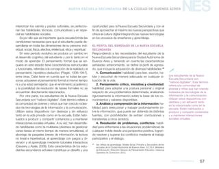 NES
MArco pedagógico 57
Nueva Escuela Secundaria de la Ciudad de Buenos Aires
interiorizan los valores y pautas culturales, se perfeccio-
nan las habilidades técnicas, comunicativas y en espe-
cial las habilidades sociales.
Es por ello que es importante que la escuela brinde las
condiciones necesarias para que el estudiante pueda de-
sarrollarse en todas las dimensiones de su persona: indi-
vidual, social, física, afectiva, intelectual, ética y espiritual.
En este período evolutivo se produce un cambio en
el desarrollo cognitivo del estudiante y por lo tanto en el
modo de aprender. El pensamiento formal que se ad-
quiere en este estadio tiene características estructurales
y funcionales, referidas a la concepción de la realidad y al
pensamiento hipotético-deductivo (Piaget, 1936-1947),
entre otras. Cabe tener en cuenta que no todas las per-
sonas adquieren el pensamiento formal al mismo tiempo
ni a una edad semejante; que el rendimiento académico
y la posibilidad de resolución de tareas formales no se
encuentran directamente relacionados.
Por otra parte, los estudiantes de la Nueva Escuela
Secundaria son “nativos digitales”. Este término refiere a
la comunidad de jóvenes y niños que han crecido rodea-
dos de tecnologías de la información y la comunicación.
Utilizan estos dispositivos con destreza y sin esfuerzo
tanto en la vida privada como en la escuela. Están habi-
tuados a producir y compartir contenidos y a mantener
interacciones sociales virtuales. A su vez, han desarrolla-
do habilidades como la multitarea (destreza de gestionar
varias tareas al mismo tiempo de manera simultánea), el
abordaje de paquetes breves de información, la lectura
no lineal e hipertextual, el aprendizaje con juegos y di-
versión y el aprendizaje mediante tutoriales interactivos
(Cassany y Ayala, 2008). Esta característica de los estu-
diantes secundarios actuales constituye un desafío y una
oportunidad para la Nueva Escuela Secundaria y con el
fin de aprovechar al máximo las nuevas perspectivas que
ofrece la cultura digital integrando las nuevas tecnologías
en los procesos de enseñanza y aprendizaje.
El perfil del egresado de la Nueva Escuela
Secundaria
Respondiendo a las necesidades del estudiante de la
Nueva Escuela Secundaria para la Ciudad Autónoma de
Buenos Aires y, teniendo en cuenta las características
señaladas anteriormente, se define el perfil de egresa-
do, que incluye la adquisición de diversas habilidades:12
1. Comunicación: habilidad para leer, escribir, ha-
blar y escuchar de manera adecuada en cualquier si-
tuación de la vida.
2. Pensamiento crítico, iniciativa y creatividad:
habilidad para adoptar una postura personal y original
respecto de una problemática determinada, analizando
rigurosamente la información sobre la base de los co-
nocimientos y saberes disponibles.
3. Análisis y comprensión de la información: ha-
bilidad para seleccionar y trabajar profundamente so-
bre la información, que puede ser obtenida de distintas
fuentes, con posibilidades de extraer conclusiones y
transferirlas a otros ámbitos.
4. Resolución de problemas, conflictos: habili-
dad para enfrentarse a las situaciones problemáticas de
cualquier índole desde una perspectiva positiva, logran-
do resolver y superar los conflictos mediante el trabajo
participativo y el diálogo.
12
	Ver: Metas de aprendizaje, Niveles Inicial, Primario y Secundario de las
escuelas de la Ciudad Autónoma de Buenos Aires. G.C.B.A. Ministerio
de Educación, Dirección General de Planeamiento Educativo, Gerencia
Operativa de Curriculum, 2012.
Los estudiantes de la Nueva
Escuela Secundaria son
“nativos digitales”. Este término
refiere a la comunidad de
jóvenes y niños que han crecido
rodeados de tecnologías de la
información y la comunicación.
Utilizan estos dispositivos con
destreza y sin esfuerzo tanto
en la vida privada como en la
escuela. Están habituados a
producir y compartir contenidos
y a mantener interacciones
sociales virtuales.

 
