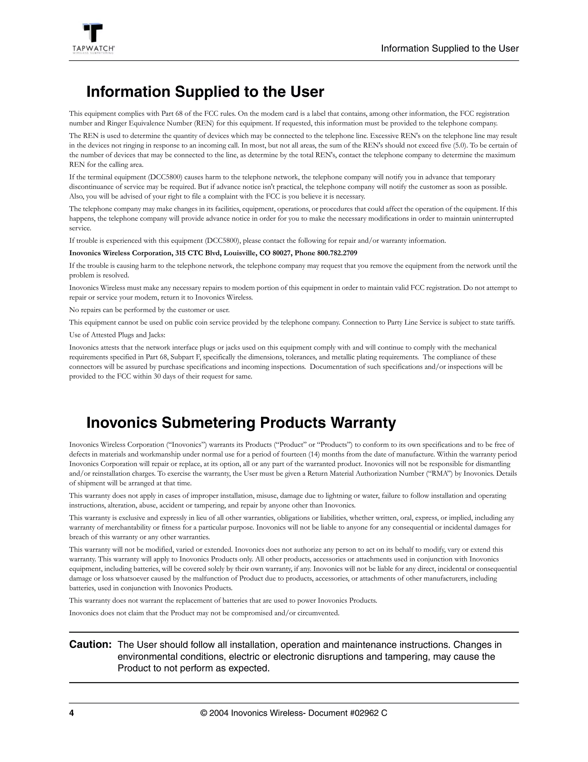 Information Supplied to the User



      Information Supplied to the User
This equipment complies with Part 68 of the FCC rules. On the modem card is a label that contains, among other information, the FCC registration
number and Ringer Equivalence Number (REN) for this equipment. If requested, this information must be provided to the telephone company.
The REN is used to determine the quantity of devices which may be connected to the telephone line. Excessive REN's on the telephone line may result
in the devices not ringing in response to an incoming call. In most, but not all areas, the sum of the REN's should not exceed five (5.0). To be certain of
the number of devices that may be connected to the line, as determine by the total REN's, contact the telephone company to determine the maximum
REN for the calling area.
If the terminal equipment (DCC5800) causes harm to the telephone network, the telephone company will notify you in advance that temporary
discontinuance of service may be required. But if advance notice isn't practical, the telephone company will notify the customer as soon as possible.
Also, you will be advised of your right to file a complaint with the FCC is you believe it is necessary.
The telephone company may make changes in its facilities, equipment, operations, or procedures that could affect the operation of the equipment. If this
happens, the telephone company will provide advance notice in order for you to make the necessary modifications in order to maintain uninterrupted
service.
If trouble is experienced with this equipment (DCC5800), please contact the following for repair and/or warranty information.
Inovonics Wireless Corporation, 315 CTC Blvd, Louisville, CO 80027, Phone 800.782.2709
If the trouble is causing harm to the telephone network, the telephone company may request that you remove the equipment from the network until the
problem is resolved.
Inovonics Wireless must make any necessary repairs to modem portion of this equipment in order to maintain valid FCC registration. Do not attempt to
repair or service your modem, return it to Inovonics Wireless.
No repairs can be performed by the customer or user.
This equipment cannot be used on public coin service provided by the telephone company. Connection to Party Line Service is subject to state tariffs.
Use of Attested Plugs and Jacks:
Inovonics attests that the network interface plugs or jacks used on this equipment comply with and will continue to comply with the mechanical
requirements specified in Part 68, Subpart F, specifically the dimensions, tolerances, and metallic plating requirements. The compliance of these
connectors will be assured by purchase specifications and incoming inspections. Documentation of such specifications and/or inspections will be
provided to the FCC within 30 days of their request for same.




      Inovonics Submetering Products Warranty
Inovonics Wireless Corporation (“Inovonics”) warrants its Products (“Product” or “Products”) to conform to its own specifications and to be free of
defects in materials and workmanship under normal use for a period of fourteen (14) months from the date of manufacture. Within the warranty period
Inovonics Corporation will repair or replace, at its option, all or any part of the warranted product. Inovonics will not be responsible for dismantling
and/or reinstallation charges. To exercise the warranty, the User must be given a Return Material Authorization Number (“RMA”) by Inovonics. Details
of shipment will be arranged at that time.
This warranty does not apply in cases of improper installation, misuse, damage due to lightning or water, failure to follow installation and operating
instructions, alteration, abuse, accident or tampering, and repair by anyone other than Inovonics.
This warranty is exclusive and expressly in lieu of all other warranties, obligations or liabilities, whether written, oral, express, or implied, including any
warranty of merchantability or fitness for a particular purpose. Inovonics will not be liable to anyone for any consequential or incidental damages for
breach of this warranty or any other warranties.
This warranty will not be modified, varied or extended. Inovonics does not authorize any person to act on its behalf to modify, vary or extend this
warranty. This warranty will apply to Inovonics Products only. All other products, accessories or attachments used in conjunction with Inovonics
equipment, including batteries, will be covered solely by their own warranty, if any. Inovonics will not be liable for any direct, incidental or consequential
damage or loss whatsoever caused by the malfunction of Product due to products, accessories, or attachments of other manufacturers, including
batteries, used in conjunction with Inovonics Products.
This warranty does not warrant the replacement of batteries that are used to power Inovonics Products.
Inovonics does not claim that the Product may not be compromised and/or circumvented.



Caution: The User should follow all installation, operation and maintenance instructions. Changes in
                 environmental conditions, electric or electronic disruptions and tampering, may cause the
                 Product to not perform as expected.



4                                             © 2004 Inovonics Wireless- Document #02962 C
 