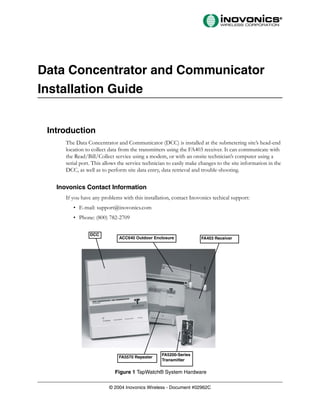Data Concentrator and Communicator
Installation Guide


 Introduction
      The Data Concentrator and Communicator (DCC) is installed at the submetering site’s head-end
      location to collect data from the transmitters using the FA403 receiver. It can communicate with
      the Read/Bill/Collect service using a modem, or with an onsite technician’s computer using a
      serial port. This allows the service technician to easily make changes to the site information in the
      DCC, as well as to perform site data entry, data retrieval and trouble-shooting.


   Inovonics Contact Information
      If you have any problems with this installation, contact Inovonics techical support:
         • E-mail: support@inovonics.com
         • Phone: (800) 782-2709

                 DCC
                               ACC640 Outdoor Enclosure              FA403 Receiver




                                                   FA5200-Series
                              FA5570 Repeater
                                                   Transmitter

                             Figure 1 TapWatch® System Hardware

                          © 2004 Inovonics Wireless - Document #02962C
 