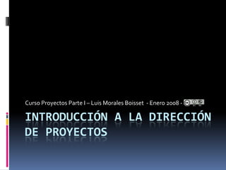Curso Proyectos Parte I – Luis Morales Boisset - Enero 2008 -

INTRODUCCIÓN A LA DIRECCIÓN
DE PROYECTOS
 