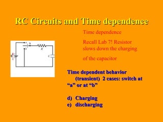RC Circuits and Time dependence Time dependence  Recall Lab 7! Resistor slows down the charging of the capacitor  Time dependent behavior (transient)  2 cases: switch at  “ a” or at “b” Charging discharging 