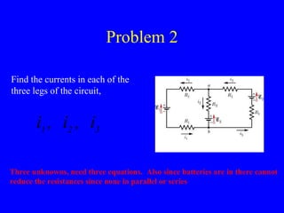 Problem 2 Find the currents in each of the three legs of the circuit,  Three unknowns, need three equations.  Also since batteries are in there cannot reduce the resistances since none in parallel or series 