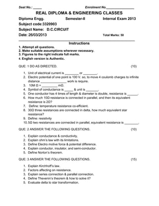 Seat No.: _____ Enrolment No.________________
REAL DIPLOMA & ENGINEERING CLASSES
Diploma Engg. Semester-II Internal Exam 2013
Subject code:3320903
Subject Name: D.C.CIRCUIT
Date: 26/03/2013 Total Marks: 50
_________________________________________________________________________
Instructions
1. Attempt all questions.
2. Make suitable assumptions wherever necessary.
3. Figures to the right indicate full marks.
4. English version is Authentic.
QUE: 1 DO AS DIRECTED. (10)
1. Unit of electrical current is ________ or ________.
2. Electric potential of one point is 100 V. so, to move 4 coulomb charges to infinite
distance _______________ work is require.
3. 10M Ω = _________ mΩ.
4. Symbol of conductance is _____ & unit is _______.
5. One conductor has 4 times of length & diameter is double, resistance is ______.
6. How much 10Ω resistance is connected in parallel, and then its equivalent
resistance is 2Ω?
7. Define: temperature resistance co-efficient.
8. 30Ω three resistances are connected in delta, how much equivalent star
resistance?
9. Define: resistivity
10.5Ω two resistances are connected in parallel, equivalent resistance is ________.
QUE: 2 ANSWER THE FOLLOWING QUESTIONS. (10)
1. Explain conductance & conductivity.
2. Explain ohm’s law with its limitations.
3. Define Electro motive force & potential difference.
4. Explain conductor, insulator, and semi-conductor.
5. Define Norton’s theorem.
QUE: 3 ANSWER THE FOLLOWING QUESTIONS. (15)
1. Explain Kirchhoff’s law.
2. Factors affecting on resistance.
3. Explain series connection & parallel connection.
4. Define Thevenin’s theorem & how to solve it?
5. Evaluate delta to star transformation.
 