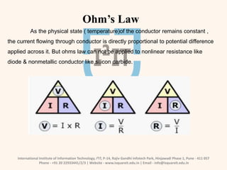 International Institute of Information Technology, I²IT, P-14, Rajiv Gandhi Infotech Park, Hinjawadi Phase 1, Pune - 411 057
Phone - +91 20 22933441/2/3 | Website - www.isquareit.edu.in | Email - info@isquareit.edu.in
Ohm’s Law
As the physical state ( temperature)of the conductor remains constant ,
the current flowing through conductor is directly proportional to potential difference
applied across it. But ohms law can not be applied to nonlinear resistance like
diode & nonmetallic conductor like silicon carbide.
 