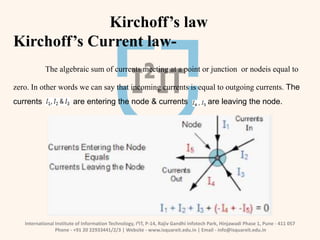 International Institute of Information Technology, I²IT, P-14, Rajiv Gandhi Infotech Park, Hinjawadi Phase 1, Pune - 411 057
Phone - +91 20 22933441/2/3 | Website - www.isquareit.edu.in | Email - info@isquareit.edu.in
Kirchoff’s law
Kirchoff’s Current law-
The algebraic sum of currents meeting at a point or junction or nodeis equal to
zero. In other words we can say that incoming currents is equal to outgoing currents. The
currents are entering the node & currents are leaving the node.
 